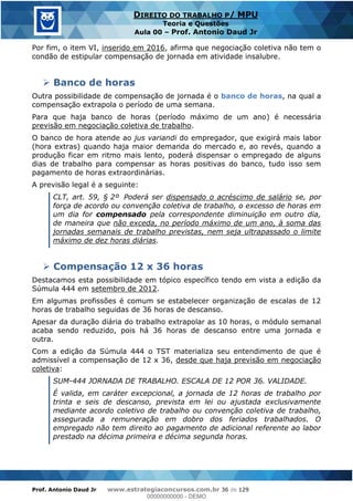 Prof. Antonio Daud Jr www.estrategiaconcursos.com.br 36 de 129
DIREITO DO TRABALHO P/ MPU
Teoria e Questões
Aula 00 Prof. Antonio Daud Jr
Por fim, o item VI, inserido em 2016, afirma que negociação coletiva não tem o
condão de estipular compensação de jornada em atividade insalubre.
Banco de horas
Outra possibilidade de compensação de jornada é o banco de horas, na qual a
compensação extrapola o período de uma semana.
Para que haja banco de horas (período máximo de um ano) é necessária
previsão em negociação coletiva de trabalho.
O banco de hora atende ao jus variandi do empregador, que exigirá mais labor
(hora extras) quando haja maior demanda do mercado e, ao revés, quando a
produção ficar em ritmo mais lento, poderá dispensar o empregado de alguns
dias de trabalho para compensar as horas positivas do banco, tudo isso sem
pagamento de horas extraordinárias.
A previsão legal é a seguinte:
CLT, art. 59, § 2º Poderá ser dispensado o acréscimo de salário se, por
força de acordo ou convenção coletiva de trabalho, o excesso de horas em
um dia for compensado pela correspondente diminuição em outro dia,
de maneira que não exceda, no período máximo de um ano, à soma das
jornadas semanais de trabalho previstas, nem seja ultrapassado o limite
máximo de dez horas diárias.
Compensação 12 x 36 horas
Destacamos esta possibilidade em tópico específico tendo em vista a edição da
Súmula 444 em setembro de 2012.
Em algumas profissões é comum se estabelecer organização de escalas de 12
horas de trabalho seguidas de 36 horas de descanso.
Apesar da duração diária do trabalho extrapolar as 10 horas, o módulo semanal
acaba sendo reduzido, pois há 36 horas de descanso entre uma jornada e
outra.
Com a edição da Súmula 444 o TST materializa seu entendimento de que é
admissível a compensação de 12 x 36, desde que haja previsão em negociação
coletiva:
SUM-444 JORNADA DE TRABALHO. ESCALA DE 12 POR 36. VALIDADE.
É valida, em caráter excepcional, a jornada de 12 horas de trabalho por
trinta e seis de descanso, prevista em lei ou ajustada exclusivamente
mediante acordo coletivo de trabalho ou convenção coletiva de trabalho,
assegurada a remuneração em dobro dos feriados trabalhados. O
empregado não tem direito ao pagamento de adicional referente ao labor
prestado na décima primeira e décima segunda horas.
00000000000
00000000000 - DEMO
 