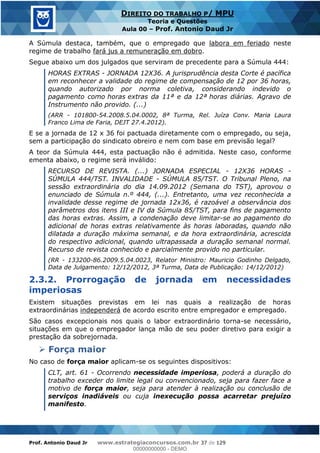 Prof. Antonio Daud Jr www.estrategiaconcursos.com.br 37 de 129
DIREITO DO TRABALHO P/ MPU
Teoria e Questões
Aula 00 Prof. Antonio Daud Jr
A Súmula destaca, também, que o empregado que labora em feriado neste
regime de trabalho fará jus a remuneração em dobro.
Segue abaixo um dos julgados que serviram de precedente para a Súmula 444:
HORAS EXTRAS - JORNADA 12X36. A jurisprudência desta Corte é pacífica
em reconhecer a validade do regime de compensação de 12 por 36 horas,
quando autorizado por norma coletiva, considerando indevido o
pagamento como horas extras da 11ª e da 12ª horas diárias. Agravo de
Instrumento não provido. (...)
(ARR - 101800-54.2008.5.04.0002, 8ª Turma, Rel. Juíza Conv. Maria Laura
Franco Lima de Faria, DEJT 27.4.2012).
E se a jornada de 12 x 36 foi pactuada diretamente com o empregado, ou seja,
sem a participação do sindicato obreiro e nem com base em previsão legal?
A teor da Súmula 444, esta pactuação não é admitida. Neste caso, conforme
ementa abaixo, o regime será inválido:
RECURSO DE REVISTA. (...) JORNADA ESPECIAL - 12X36 HORAS -
SÚMULA 444/TST. INVALIDADE - SÚMULA 85/TST. O Tribunal Pleno, na
sessão extraordinária do dia 14.09.2012 (Semana do TST), aprovou o
enunciado de Súmula n.º 444, (...). Entretanto, uma vez reconhecida a
invalidade desse regime de jornada 12x36, é razoável a observância dos
parâmetros dos itens III e IV da Súmula 85/TST, para fins de pagamento
das horas extras. Assim, a condenação deve limitar-se ao pagamento do
adicional de horas extras relativamente às horas laboradas, quando não
dilatada a duração máxima semanal, e da hora extraordinária, acrescida
do respectivo adicional, quando ultrapassada a duração semanal normal.
Recurso de revista conhecido e parcialmente provido no particular.
(RR - 133200-86.2009.5.04.0023, Relator Ministro: Mauricio Godinho Delgado,
Data de Julgamento: 12/12/2012, 3ª Turma, Data de Publicação: 14/12/2012)
2.3.2. Prorrogação de jornada em necessidades
imperiosas
Existem situações previstas em lei nas quais a realização de horas
extraordinárias independerá de acordo escrito entre empregador e empregado.
São casos excepcionais nos quais o labor extraordinário torna-se necessário,
situações em que o empregador lança mão de seu poder diretivo para exigir a
prestação da sobrejornada.
Força maior
No caso de força maior aplicam-se os seguintes dispositivos:
CLT, art. 61 - Ocorrendo necessidade imperiosa, poderá a duração do
trabalho exceder do limite legal ou convencionado, seja para fazer face a
motivo de força maior, seja para atender à realização ou conclusão de
serviços inadiáveis ou cuja inexecução possa acarretar prejuízo
manifesto.
00000000000
00000000000 - DEMO
 