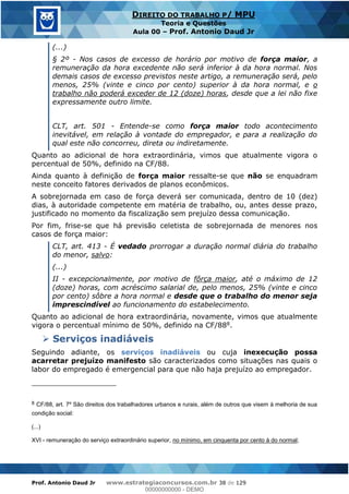 Prof. Antonio Daud Jr www.estrategiaconcursos.com.br 38 de 129
DIREITO DO TRABALHO P/ MPU
Teoria e Questões
Aula 00 Prof. Antonio Daud Jr
(...)
§ 2º - Nos casos de excesso de horário por motivo de força maior, a
remuneração da hora excedente não será inferior à da hora normal. Nos
demais casos de excesso previstos neste artigo, a remuneração será, pelo
menos, 25% (vinte e cinco por cento) superior à da hora normal, e o
trabalho não poderá exceder de 12 (doze) horas, desde que a lei não fixe
expressamente outro limite.
CLT, art. 501 - Entende-se como força maior todo acontecimento
inevitável, em relação à vontade do empregador, e para a realização do
qual este não concorreu, direta ou indiretamente.
Quanto ao adicional de hora extraordinária, vimos que atualmente vigora o
percentual de 50%, definido na CF/88.
Ainda quanto à definição de força maior ressalte-se que não se enquadram
neste conceito fatores derivados de planos econômicos.
A sobrejornada em caso de força deverá ser comunicada, dentro de 10 (dez)
dias, à autoridade competente em matéria de trabalho, ou, antes desse prazo,
justificado no momento da fiscalização sem prejuízo dessa comunicação.
Por fim, frise-se que há previsão celetista de sobrejornada de menores nos
casos de força maior:
CLT, art. 413 - É vedado prorrogar a duração normal diária do trabalho
do menor, salvo:
(...)
II - excepcionalmente, por motivo de fôrça maior, até o máximo de 12
(doze) horas, com acréscimo salarial de, pelo menos, 25% (vinte e cinco
por cento) sôbre a hora normal e desde que o trabalho do menor seja
imprescindível ao funcionamento do estabelecimento.
Quanto ao adicional de hora extraordinária, novamente, vimos que atualmente
vigora o percentual mínimo de 50%, definido na CF/888.
Serviços inadiáveis
Seguindo adiante, os serviços inadiáveis ou cuja inexecução possa
acarretar prejuízo manifesto são caracterizados como situações nas quais o
labor do empregado é emergencial para que não haja prejuízo ao empregador.
8 CF/88, art. 7º São direitos dos trabalhadores urbanos e rurais, além de outros que visem à melhoria de sua
condição social:
(...)
XVI - remuneração do serviço extraordinário superior, no mínimo, em cinquenta por cento à do normal;
00000000000
00000000000 - DEMO
 