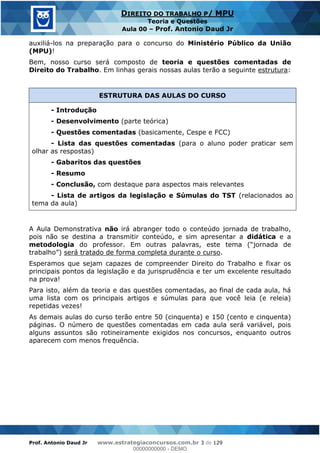 Prof. Antonio Daud Jr www.estrategiaconcursos.com.br 3 de 129
DIREITO DO TRABALHO P/ MPU
Teoria e Questões
Aula 00 Prof. Antonio Daud Jr
auxiliá-los na preparação para o concurso do Ministério Público da União
(MPU)!
Bem, nosso curso será composto de teoria e questões comentadas de
Direito do Trabalho. Em linhas gerais nossas aulas terão a seguinte estrutura:
ESTRUTURA DAS AULAS DO CURSO
- Introdução
- Desenvolvimento (parte teórica)
- Questões comentadas (basicamente, Cespe e FCC)
- Lista das questões comentadas (para o aluno poder praticar sem
olhar as respostas)
- Gabaritos das questões
- Resumo
- Conclusão, com destaque para aspectos mais relevantes
- Lista de artigos da legislação e Súmulas do TST (relacionados ao
tema da aula)
A Aula Demonstrativa não irá abranger todo o conteúdo jornada de trabalho,
pois não se destina a transmitir conteúdo, e sim apresentar a didática e a
metodologia do professor. Em outras palavras, este tema (
) será tratado de forma completa durante o curso.
Esperamos que sejam capazes de compreender Direito do Trabalho e fixar os
principais pontos da legislação e da jurisprudência e ter um excelente resultado
na prova!
Para isto, além da teoria e das questões comentadas, ao final de cada aula, há
uma lista com os principais artigos e súmulas para que você leia (e releia)
repetidas vezes!
As demais aulas do curso terão entre 50 (cinquenta) e 150 (cento e cinquenta)
páginas. O número de questões comentadas em cada aula será variável, pois
alguns assuntos são rotineiramente exigidos nos concursos, enquanto outros
aparecem com menos frequência.
00000000000
00000000000 - DEMO
 
