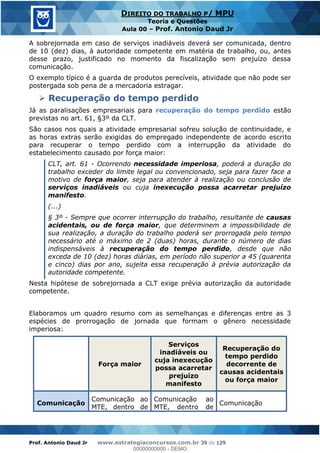 Prof. Antonio Daud Jr www.estrategiaconcursos.com.br 39 de 129
DIREITO DO TRABALHO P/ MPU
Teoria e Questões
Aula 00 Prof. Antonio Daud Jr
A sobrejornada em caso de serviços inadiáveis deverá ser comunicada, dentro
de 10 (dez) dias, à autoridade competente em matéria de trabalho, ou, antes
desse prazo, justificado no momento da fiscalização sem prejuízo dessa
comunicação.
O exemplo típico é a guarda de produtos perecíveis, atividade que não pode ser
postergada sob pena de a mercadoria estragar.
Recuperação do tempo perdido
Já as paralisações empresariais para recuperação do tempo perdido estão
previstas no art. 61, §3º da CLT.
São casos nos quais a atividade empresarial sofreu solução de continuidade, e
as horas extras serão exigidas do empregado independente de acordo escrito
para recuperar o tempo perdido com a interrupção da atividade do
estabelecimento causado por força maior:
CLT, art. 61 - Ocorrendo necessidade imperiosa, poderá a duração do
trabalho exceder do limite legal ou convencionado, seja para fazer face a
motivo de força maior, seja para atender à realização ou conclusão de
serviços inadiáveis ou cuja inexecução possa acarretar prejuízo
manifesto.
(...)
§ 3º - Sempre que ocorrer interrupção do trabalho, resultante de causas
acidentais, ou de força maior, que determinem a impossibilidade de
sua realização, a duração do trabalho poderá ser prorrogada pelo tempo
necessário até o máximo de 2 (duas) horas, durante o número de dias
indispensáveis à recuperação do tempo perdido, desde que não
exceda de 10 (dez) horas diárias, em período não superior a 45 (quarenta
e cinco) dias por ano, sujeita essa recuperação à prévia autorização da
autoridade competente.
Nesta hipótese de sobrejornada a CLT exige prévia autorização da autoridade
competente.
Elaboramos um quadro resumo com as semelhanças e diferenças entre as 3
espécies de prorrogação de jornada que formam o gênero necessidade
imperiosa:
Força maior
Serviços
inadiáveis ou
cuja inexecução
possa acarretar
prejuízo
manifesto
Recuperação do
tempo perdido
decorrente de
causas acidentais
ou força maior
Comunicação
Comunicação ao
MTE, dentro de
Comunicação ao
MTE, dentro de
Comunicação
00000000000
00000000000 - DEMO
 