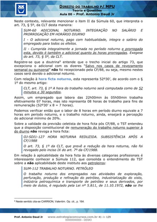 Prof. Antonio Daud Jr www.estrategiaconcursos.com.br 41 de 129
DIREITO DO TRABALHO P/ MPU
Teoria e Questões
Aula 00 Prof. Antonio Daud Jr
Neste contexto, relevante mencionar o item II da Súmula 60, que interpreta o
art. 73, § 5º, da CLT desta maneira:
SUM-60 ADICIONAL NOTURNO. INTEGRAÇÃO NO SALÁRIO E
PRORROGAÇÃO EM HORÁRIO DIURNO
I - O adicional noturno, pago com habitualidade, integra o salário do
empregado para todos os efeitos.
II - Cumprida integralmente a jornada no período noturno e prorrogada
esta, devido é também o adicional quanto às horas prorrogadas. Exegese
do art. 73, § 5º, da CLT.
Registre-se que a doutrina9 entende que o trecho inicial do artigo 73, que
Salvo nos casos de revezamento
semanal ou quinzenal não foi recepcionado pela CF/88, ou seja, mesmo nestes
casos será devido o adicional noturno.
Com relação à hora ficta noturna, esta representa 5
1º do mesmo artigo:
CLT, art. 73, § 1º A hora do trabalho noturno será computada como de 52
minutos e 30 segundos.
Assim, um empregado que labora das 22h00min às 05h00min trabalha
efetivamente 07 horas, mas isto representa 08 horas de trabalho para fins de
Podemos verificar então que o labor de 8 horas em período diurno equivale a 7
horas em período noturno, e o trabalho noturno, ainda, ensejará a percepção
do adicional mínimo de 20%.
Sobre a validade da previsão celetista de hora ficta pós CF/88, o TST entendeu
que a disposição constitucional de remuneração do trabalho noturno superior à
do diurno não revoga a hora ficta:
OJ-SDI1-127 HORA NOTURNA REDUZIDA. SUBSISTÊNCIA APÓS A
CF/1988
O art. 73, § 1º da CLT, que prevê a redução da hora noturna, não foi
revogado pelo inciso IX do art. 7º da CF/1988.
Em relação à aplicabilidade da hora ficta às diversas categorias profissionais é
interessante conhecer a Súmula 112, que consolida o entendimento do TST
sobre a não aplicabilidade deste instituto aos petroleiros:
SUM-112 TRABALHO NOTURNO. PETRÓLEO
O trabalho noturno dos empregados nas atividades de exploração,
perfuração, produção e refinação do petróleo, industrialização do xisto,
indústria petroquímica e transporte de petróleo e seus derivados, por
meio de dutos, é regulado pela Lei nº 5.811, de 11.10.1972, não se lhe
9 Neste sentido cita-se CARRION, Valentim. Op. cit., p. 164.
00000000000
00000000000 - DEMO
 
