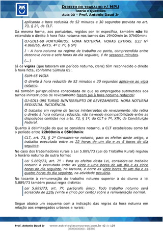 Prof. Antonio Daud Jr www.estrategiaconcursos.com.br 42 de 129
DIREITO DO TRABALHO P/ MPU
Teoria e Questões
Aula 00 Prof. Antonio Daud Jr
aplicando a hora reduzida de 52 minutos e 30 segundos prevista no art.
73, § 2º, da CLT.
Da mesma forma, aos portuários, regidos por lei específica, também não foi
estendido o direito à hora ficta noturna nos turnos das 19h00min às 07h00min:
OJ-SDI1-60 PORTUÁRIOS. HORA NOTURNA. HORAS EXTRAS. (LEI Nº
4.860/65, ARTS. 4º E 7º, § 5º)
I - A hora noturna no regime de trabalho no porto, compreendida entre
dezenove horas e sete horas do dia seguinte, é de sessenta minutos.
(...)
Já os vigias (que laboram em período noturno, claro) têm reconhecido o direito
à hora ficta, conforme Súmula 65:
SUM-65 VIGIA
O direito à hora reduzida de 52 minutos e 30 segundos aplica-se ao vigia
noturno.
Há também jurisprudência consolidada de que os empregados submetidos aos
turnos ininterruptos de revezamento fazem jus à hora noturna reduzida:
OJ-SDI1-395 TURNO ININTERRUPTO DE REVEZAMENTO. HORA NOTURNA
REDUZIDA. INCIDÊNCIA.
O trabalho em regime de turnos ininterruptos de revezamento não retira
o direito à hora noturna reduzida, não havendo incompatibilidade entre as
disposições contidas nos arts. 73, § 1º, da CLT e 7º, XIV, da Constituição
Federal.
Quanto à delimitação do que se considera noturno, a CLT estabeleceu como tal
o período entre 22h00min e 05h00min:
CLT, art. 73, § 2º Considera-se noturno, para os efeitos deste artigo, o
trabalho executado entre as 22 horas de um dia e as 5 horas do dia
seguinte.
No caso dos trabalhadores rurais a Lei 5.889/73 (Lei do Trabalho Rural) regulou
o horário noturno de outra forma:
Lei 5.889/73, art. 7º - Para os efeitos desta Lei, considera-se trabalho
noturno o executado entre as vinte e uma horas de um dia e as cinco
horas do dia seguinte, na lavoura, e entre as vinte horas de um dia e as
quatro horas do dia seguinte, na atividade pecuária.
No tocante à remuneração do trabalho noturno superior à do diurno a lei
5.889/73 também possui regra distinta:
Lei 5.889/73, art. 7º, parágrafo único. Todo trabalho noturno será
acrescido de 25% (vinte e cinco por cento) sobre a remuneração normal.
Segue abaixo um esquema com a indicação das regras da hora noturna em
relação aos empregados urbanos e rurais:
00000000000
00000000000 - DEMO
 