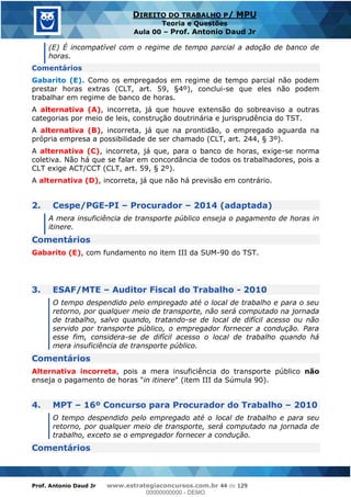 Prof. Antonio Daud Jr www.estrategiaconcursos.com.br 44 de 129
DIREITO DO TRABALHO P/ MPU
Teoria e Questões
Aula 00 Prof. Antonio Daud Jr
(E) É incompatível com o regime de tempo parcial a adoção de banco de
horas.
Comentários
Gabarito (E). Como os empregados em regime de tempo parcial não podem
prestar horas extras (CLT, art. 59, §4º), conclui-se que eles não podem
trabalhar em regime de banco de horas.
A alternativa (A), incorreta, já que houve extensão do sobreaviso a outras
categorias por meio de leis, construção doutrinária e jurisprudência do TST.
A alternativa (B), incorreta, já que na prontidão, o empregado aguarda na
própria empresa a possibilidade de ser chamado (CLT, art. 244, § 3º).
A alternativa (C), incorreta, já que, para o banco de horas, exige-se norma
coletiva. Não há que se falar em concordância de todos os trabalhadores, pois a
CLT exige ACT/CCT (CLT, art. 59, § 2º).
A alternativa (D), incorreta, já que não há previsão em contrário.
2. Cespe/PGE-PI Procurador 2014 (adaptada)
A mera insuficiência de transporte público enseja o pagamento de horas in
itinere.
Comentários
Gabarito (E), com fundamento no item III da SUM-90 do TST.
3. ESAF/MTE Auditor Fiscal do Trabalho - 2010
O tempo despendido pelo empregado até o local de trabalho e para o seu
retorno, por qualquer meio de transporte, não será computado na jornada
de trabalho, salvo quando, tratando-se de local de difícil acesso ou não
servido por transporte público, o empregador fornecer a condução. Para
esse fim, considera-se de difícil acesso o local de trabalho quando há
mera insuficiência de transporte público.
Comentários
Alternativa incorreta, pois a mera insuficiência do transporte público não
enseja o pagamento de horas "in itinere" (item III da Súmula 90).
4. MPT 16º Concurso para Procurador do Trabalho 2010
O tempo despendido pelo empregado até o local de trabalho e para seu
retorno, por qualquer meio de transporte, será computado na jornada de
trabalho, exceto se o empregador fornecer a condução.
Comentários
00000000000
00000000000 - DEMO
 
