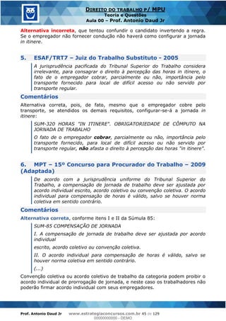 Prof. Antonio Daud Jr www.estrategiaconcursos.com.br 45 de 129
DIREITO DO TRABALHO P/ MPU
Teoria e Questões
Aula 00 Prof. Antonio Daud Jr
Alternativa incorreta, que tentou confundir o candidato invertendo a regra.
Se o empregador não fornecer condução não haverá como configurar a jornada
in itinere.
5. ESAF/TRT7 Juiz do Trabalho Substituto - 2005
A jurisprudência pacificada do Tribunal Superior do Trabalho considera
irrelevante, para consagrar o direito à percepção das horas in itinere, o
fato de o empregador cobrar, parcialmente ou não, importância pelo
transporte fornecido para local de difícil acesso ou não servido por
transporte regular.
Comentários
Alternativa correta, pois, de fato, mesmo que o empregador cobre pelo
transporte, se atendidos os demais requisitos, configurar-se-á a jornada in
itinere:
SUM-320 HORAS "IN ITINERE". OBRIGATORIEDADE DE CÔMPUTO NA
JORNADA DE TRABALHO
O fato de o empregador cobrar, parcialmente ou não, importância pelo
transporte fornecido, para local de difícil acesso ou não servido por
transporte regular, não afasta o direito à percepção das horas "in itinere".
6. MPT 15º Concurso para Procurador do Trabalho 2009
(Adaptada)
De acordo com a jurisprudência uniforme do Tribunal Superior do
Trabalho, a compensação de jornada de trabalho deve ser ajustada por
acordo individual escrito, acordo coletivo ou convenção coletiva. O acordo
individual para compensação de horas é válido, salvo se houver norma
coletiva em sentido contrário.
Comentários
Alternativa correta, conforme itens I e II da Súmula 85:
SUM-85 COMPENSAÇÃO DE JORNADA
I. A compensação de jornada de trabalho deve ser ajustada por acordo
individual
escrito, acordo coletivo ou convenção coletiva.
II. O acordo individual para compensação de horas é válido, salvo se
houver norma coletiva em sentido contrário.
(...)
Convenção coletiva ou acordo coletivo de trabalho da categoria podem proibir o
acordo individual de prorrogação de jornada, e neste caso os trabalhadores não
poderão firmar acordo individual com seus empregadores.
00000000000
00000000000 - DEMO
 
