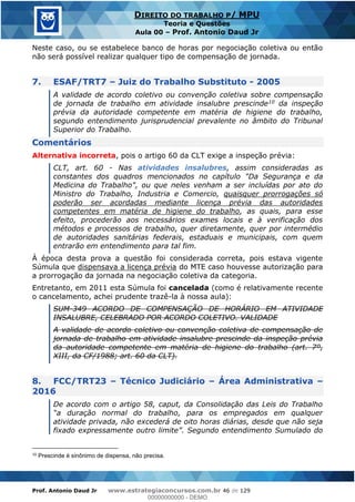 Prof. Antonio Daud Jr www.estrategiaconcursos.com.br 46 de 129
DIREITO DO TRABALHO P/ MPU
Teoria e Questões
Aula 00 Prof. Antonio Daud Jr
Neste caso, ou se estabelece banco de horas por negociação coletiva ou então
não será possível realizar qualquer tipo de compensação de jornada.
7. ESAF/TRT7 Juiz do Trabalho Substituto - 2005
A validade de acordo coletivo ou convenção coletiva sobre compensação
de jornada de trabalho em atividade insalubre prescinde10 da inspeção
prévia da autoridade competente em matéria de higiene do trabalho,
segundo entendimento jurisprudencial prevalente no âmbito do Tribunal
Superior do Trabalho.
Comentários
Alternativa incorreta, pois o artigo 60 da CLT exige a inspeção prévia:
CLT, art. 60 - Nas atividades insalubres, assim consideradas as
constantes dos quadros mencionados no capítulo "Da Segurança e da
Medicina do Trabalho", ou que neles venham a ser incluídas por ato do
Ministro do Trabalho, Industria e Comercio, quaisquer prorrogações só
poderão ser acordadas mediante licença prévia das autoridades
competentes em matéria de higiene do trabalho, as quais, para esse
efeito, procederão aos necessários exames locais e à verificação dos
métodos e processos de trabalho, quer diretamente, quer por intermédio
de autoridades sanitárias federais, estaduais e municipais, com quem
entrarão em entendimento para tal fim.
À época desta prova a questão foi considerada correta, pois estava vigente
Súmula que dispensava a licença prévia do MTE caso houvesse autorização para
a prorrogação da jornada na negociação coletiva da categoria.
Entretanto, em 2011 esta Súmula foi cancelada (como é relativamente recente
o cancelamento, achei prudente trazê-la à nossa aula):
SUM-349 ACORDO DE COMPENSAÇÃO DE HORÁRIO EM ATIVIDADE
INSALUBRE, CELEBRADO POR ACORDO COLETIVO. VALIDADE
A validade de acordo coletivo ou convenção coletiva de compensação de
jornada de trabalho em atividade insalubre prescinde da inspeção prévia
da autoridade competente em matéria de higiene do trabalho (art. 7º,
XIII, da CF/1988; art. 60 da CLT).
8. FCC/TRT23 Técnico Judiciário Área Administrativa
2016
De acordo com o artigo 58, caput, da Consolidação das Leis do Trabalho
atividade privada, não excederá de oito horas diárias, desde que não seja
dimento Sumulado do
10 Prescinde é sinônimo de dispensa, não precisa.
00000000000
00000000000 - DEMO
 