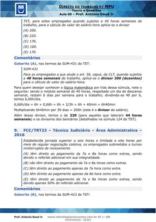 Prof. Antonio Daud Jr www.estrategiaconcursos.com.br 47 de 129
DIREITO DO TRABALHO P/ MPU
Teoria e Questões
Aula 00 Prof. Antonio Daud Jr
TST, para estes empregados quando sujeitos a 40 horas semanais de
trabalho, para o cálculo do valor do salário-hora aplica-se o divisor
(A) 200.
(B) 220.
(C) 176.
(D) 160.
(E) 170.
Comentários
Gabarito (A), nos termos da SUM-431 do TST:
SUM-431
Para os empregados a que alude o art. 58, caput, da CLT, quando sujeitos
a 40 horas semanais de trabalho, aplica-se o divisor 200 (duzentos)
para o cálculo do valor do salário-hora.
Para quem desejar conhecer a lógica matemática por trás dessa súmula, note o
seguinte: sendo o módulo semanal de 40 horas, respeitado um dia de descanso
semanal, restam 6 dias por semana para o trabalho; dividindo-se 40 por 6,
temos 6,66h/dia.
6,66h/dia = 6h + 0,66h = 6h + 2/3h = 6h + 40min = 6h40min
Multiplicando 6h40min por 30 dias = 200h (este é o divisor do salário).
Além desse divisor, temos o de 220 (para aqueles que laboram 44 horas
semanais) e os divisores dos bancários (detalhados na súmula 124 do TST).
9. FCC/TRT23 Técnico Judiciário Área Administrativa
2016
Estabelecida jornada superior a seis horas e limitada a oito horas por
meio de regular negociação coletiva, os empregados submetidos a turnos
ininterruptos de revezamento
(A) têm direito ao pagamento da 7a e 8a horas como extras, sendo
devido o referido adicional em sua integralidade.
(B) não têm direito ao pagamento da 7a e 8a horas como extras.
(C) têm direito ao pagamento apenas da 7a hora como extra.
(D) têm direito ao pagamento apenas da 8a hora como extra.
(E) têm direito ao pagamento da 7a e 8a horas como extras, sendo
devido apenas 50% do referido adicional.
Comentários
Gabarito (B), nos termos da SUM-423 do TST:
00000000000
00000000000 - DEMO
 