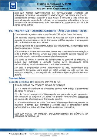 Prof. Antonio Daud Jr www.estrategiaconcursos.com.br 48 de 129
DIREITO DO TRABALHO P/ MPU
Teoria e Questões
Aula 00 Prof. Antonio Daud Jr
SUM-423 TURNO ININTERRUPTO DE REVEZAMENTO. FIXAÇÃO DE
JORNADA DE TRABALHO MEDIANTE NEGOCIAÇÃO COLETIVA. VALIDADE.
Estabelecida jornada superior a seis horas e limitada a oito horas por
meio de regular negociação coletiva, os empregados submetidos a turnos
ininterruptos de revezamento não tem direito ao pagamento da 7ª e 8ª
horas como extras.
10. FCC/TRT23 Analista Judiciário - Área Judiciária - 2016
Considerando a jurisprudência pacífica do TST sobre horas in itinere,
(A) havendo incompatibilidade entre os horários de início e término da
jornada do empregado e os do transporte público regular, o empregado
não terá direito às horas in itinere.
(B) na hipótese de o transporte público ser insuficiente, o empregado terá
direito às horas in itinere.
(C) as horas in itinere remuneradas devem ser consideradas em relação a
todo o trecho do trajeto, ainda que haja transporte público regular em
parte do trajeto percorrido em condução da empresa.
(D) como as horas in itinere são computadas na jornada de trabalho, o
tempo que extrapola a jornada normal deve considerado como
extraordinário, incidindo sobre ele o adicional respectivo.
(E) caso o empregador cobre, parcialmente ou não, importância pelo
transporte fornecido, para local de difícil acesso ou não servido por
transporte regular, o empregado não terá direito à percepção das horas in
itinere.
Comentários
Gabarito definitivo (D), conforme SUM-90 do TST:
SUM-90 HORAS "IN ITINERE". TEMPO DE SERVIÇO
III - A mera insuficiência de transporte público não enseja o pagamento
de horas "in itinere".
IV - Se houver transporte público regular em parte do trajeto percorrido
em condução da empresa, as horas "in itinere" remuneradas limitam-se
ao trecho não alcançado pelo transporte público.
V - Considerando que as horas "in itinere" são computáveis na jornada de
trabalho, o tempo que extrapola a jornada legal é considerado como
extraordinário e sobre ele deve incidir o adicional respectivo.
SUM-320 HORAS "IN ITINERE". OBRIGATORIEDADE DE CÔMPUTO NA
JORNADA DE TRABALHO
00000000000
00000000000 - DEMO
 