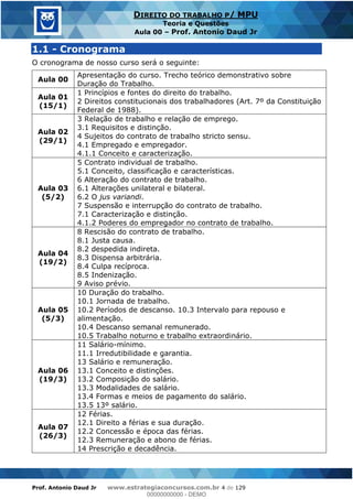 Prof. Antonio Daud Jr www.estrategiaconcursos.com.br 4 de 129
DIREITO DO TRABALHO P/ MPU
Teoria e Questões
Aula 00 Prof. Antonio Daud Jr
1.1 - Cronograma
O cronograma de nosso curso será o seguinte:
Aula 00
Apresentação do curso. Trecho teórico demonstrativo sobre
Duração do Trabalho.
Aula 01
(15/1)
1 Princípios e fontes do direito do trabalho.
2 Direitos constitucionais dos trabalhadores (Art. 7º da Constituição
Federal de 1988).
Aula 02
(29/1)
3 Relação de trabalho e relação de emprego.
3.1 Requisitos e distinção.
4 Sujeitos do contrato de trabalho stricto sensu.
4.1 Empregado e empregador.
4.1.1 Conceito e caracterização.
Aula 03
(5/2)
5 Contrato individual de trabalho.
5.1 Conceito, classificação e características.
6 Alteração do contrato de trabalho.
6.1 Alterações unilateral e bilateral.
6.2 O jus variandi.
7 Suspensão e interrupção do contrato de trabalho.
7.1 Caracterização e distinção.
4.1.2 Poderes do empregador no contrato de trabalho.
Aula 04
(19/2)
8 Rescisão do contrato de trabalho.
8.1 Justa causa.
8.2 despedida indireta.
8.3 Dispensa arbitrária.
8.4 Culpa recíproca.
8.5 Indenização.
9 Aviso prévio.
Aula 05
(5/3)
10 Duração do trabalho.
10.1 Jornada de trabalho.
10.2 Períodos de descanso. 10.3 Intervalo para repouso e
alimentação.
10.4 Descanso semanal remunerado.
10.5 Trabalho noturno e trabalho extraordinário.
Aula 06
(19/3)
11 Salário-mínimo.
11.1 Irredutibilidade e garantia.
13 Salário e remuneração.
13.1 Conceito e distinções.
13.2 Composição do salário.
13.3 Modalidades de salário.
13.4 Formas e meios de pagamento do salário.
13.5 13º salário.
Aula 07
(26/3)
12 Férias.
12.1 Direito a férias e sua duração.
12.2 Concessão e época das férias.
12.3 Remuneração e abono de férias.
14 Prescrição e decadência.
00000000000
00000000000 - DEMO
 