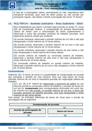 Prof. Antonio Daud Jr www.estrategiaconcursos.com.br 49 de 129
DIREITO DO TRABALHO P/ MPU
Teoria e Questões
Aula 00 Prof. Antonio Daud Jr
O fato de o empregador cobrar, parcialmente ou não, importância pelo
transporte fornecido, para local de difícil acesso ou não servido por
transporte regular, não afasta o direito à percepção das horas "in itinere".
11. FCC/TRT14 Analista Judiciário Área Judiciária - 2016
Para trabalhadores que fazem a jornada legal prevista no artigo 7º, inciso
XIII da Constituição Federal, a compensação de jornada denominada
observada a soma das jornadas semanais de trabalho previstas, será
legalmente possível, desde que mediante
(A) acordo individual, observado o período máximo de um mês e não seja
ultrapassado o limite máximo de 12 horas diárias.
(B) acordo judicial, observado o período máximo de um ano e não seja
ultrapassado o limite máximo de 12 horas diárias.
(C) acordo individual, observado o período máximo de seis meses e não
seja ultrapassado o limite máximo de 8 horas diárias.
(D) acordo coletivo de trabalho ou convenção coletiva de trabalho,
observado o período máximo de dois anos e não seja ultrapassado o
limite máximo de 10 horas diárias.
(E) convenção coletiva de trabalho ou acordo coletivo de trabalho,
observado o período máximo de um ano e não ultrapasse o limite máximo
de 10 horas diárias.
Comentários
Gabarito (E). O banco de horas é a possibilidade de compensação de jornada
que extrapola o período de uma semana. Para que haja banco de horas
(período máximo de um ano) é necessária previsão em negociação coletiva de
trabalho:
CLT, art. 59, § 2º Poderá ser dispensado o acréscimo de salário se, por
força de acordo ou convenção coletiva de trabalho, o excesso de horas em
um dia for compensado pela correspondente diminuição em outro dia,
de maneira que não exceda, no período máximo de um ano, à soma das
jornadas semanais de trabalho previstas, nem seja ultrapassado o limite
máximo de dez horas diárias.
Para gravar, as principais diferenças do banco de horas para o acordo de
prorrogação são as seguintes:
Compensação de jornada
Acordo de prorrogação de
jornada
Banco de horas
00000000000
00000000000 - DEMO
 
