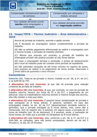 Prof. Antonio Daud Jr www.estrategiaconcursos.com.br 50 de 129
DIREITO DO TRABALHO P/ MPU
Teoria e Questões
Aula 00 Prof. Antonio Daud Jr
Compensação intrassemanal (dentro
da semana)
Compensação que ultrapassa o
módulo semanal
Sua validade demanda acordo
escrito entre empregador e
empregado
Sua validade demanda previsão
em negociação coletiva
12. Cespe/TRT8 Técnico Judiciário Área Administrativa -
2016
Acerca da jornada de trabalho, assinale a opção correta.
(A) É facultado ao empregador reduzir unilateralmente a jornada de
trabalho.
(B) Não se admite pagamento diferenciado de salário a empregados com
a mesma função, e jornadas de trabalho distintas.
(C) Mesmo que previsto em contrato, a jornada de trabalho do
empregado privado não poderá exceder as oito horas diárias.
(D) Caso o empregador forneça a condução, o tempo de deslocamento
até o local de trabalho pode ser contado como período de expediente.
(E) São admitidas variações de até trinta minutos no registro de ponto,
sem prejuízo ao salário e ao pagamento de horas extras, observado o
limite diário de quarenta e cinco minutos.
Comentários
Gabarito (D). Trata-se da jornada in itinere, tratada no art. 58, § 2º, da CLT,
e na SUM-90 do TST.
A alternativa (A) está incorreta, já que não há previsão para redução
unilateral da jornada de trabalho.
A alternativa (B) está incorreta, já que, por exemplo, no caso de jornada de
trabalho noturna, haverá, por força da CF e da CLT, o pagamento de um
adicional. Caso os trabalhadores noturnos tenham a mesma função dos diurnos,
eles irão receber a mais que estes.
A alternativa (C) está incorreta. É possível haver compensação de jornada e
esta extrapolar as 8 horas diárias. É possível, também, no caso dos
empregados citados no art. 62 da CLT (desempenham atividade externa e
gerentes), que a jornada extrapole as 8 horas diárias, mas, como não é
mensurada, nem se registre isto. É possível, em alguns casos, a jornada de 12
horas de trabalho (por 36 de descanso). E é possível, ainda, a realização de
horas extras, de modo que a jornada irá ultrapassar as 8 horas diárias.
A alternativa (E) está incorreta, pois, conforme o art. 58, § 1º, da CLT e a
SUM-366, as variações, para não serem computadas, devem ser de até 5
minutos e, no dia, de 10 minutos:
00000000000
00000000000 - DEMO
 