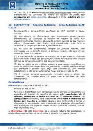 Prof. Antonio Daud Jr www.estrategiaconcursos.com.br 51 de 129
DIREITO DO TRABALHO P/ MPU
Teoria e Questões
Aula 00 Prof. Antonio Daud Jr
CLT, art. 58, § 1º Não serão descontadas nem computadas como jornada
extraordinária as variações de horário no registro de ponto não
excedentes de cinco minutos, observado o limite máximo de dez
minutos diários.
13. CESPE/TRT8 Analista Judiciário Área Judiciária OJAF
- 2016
Considerando a jurisprudência pacificada do TST, assinale a opção
correta.
(A) Não devem ser descontadas nem computadas como jornada
extraordinária as variações de horário do registro de ponto não
excedentes de cinco minutos, observado o limite máximo de dez minutos
diários; ultrapassado esse limite, será considerada como extra a
totalidade do tempo que exceder a jornada normal.
(B) No caso de cumprimento integral da jornada noturna, com
prorrogação até o período diurno, o adicional noturno não será devido
quanto às horas prorrogadas.
(C) A compensação de jornada de trabalho se dá por meio do chamado
banco de horas e deve ser ajustada por acordo individual escrito, acordo
coletivo ou convenção coletiva, sob pena de nulidade.
(D) Por se tratar de um instituto próprio e com regras específicas, as
horas in itinere são computáveis na jornada de trabalho, sendo o tempo
que extrapola a jornada legal pago com adicional de 25% mensal
estabelecido, e não com o adicional de horas extras previsto na CF.
(E) O repouso semanal remunerado concedido após o sétimo dia
consecutivo de trabalho deve ser pago com o adicional de 50%
constitucional.
Comentários
Gabarito (A), conforme SUM-366 do TST:
Súmula nº 366 do TST
Não serão descontadas nem computadas como jornada extraordinária as
variações de horário do registro de ponto não excedentes de 5
minutos, observado o limite máximo de 10 minutos diários. Se
ultrapassado esse limite, será considerada como extra a totalidade do
tempo que exceder a jornada normal, pois configurado o tempo à
disposição do empregador, não importando as atividades desenvolvidas
pelo empregado ao longo do tempo residual (troca de uniforme, lanche,
higiene pessoal, etc.).
A alternativa (B) está incorreta. Se a jornada noturna for prorrogada, o
adicional noturno também irá incidir sobre a jornada prorrogada diurna:
00000000000
00000000000 - DEMO
 