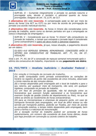 Prof. Antonio Daud Jr www.estrategiaconcursos.com.br 52 de 129
DIREITO DO TRABALHO P/ MPU
Teoria e Questões
Aula 00 Prof. Antonio Daud Jr
SUM-60, II - Cumprida integralmente a jornada no período noturno e
prorrogada esta, devido é também o adicional quanto às horas
prorrogadas. Exegese do art. 73, § 5º, da CLT.
A alternativa (C) está incorreta. A compensação pode se dar por meio do
banco de horas (via ACT ou CCT) ou por meio de acordo de prorrogação de
jornada (via acordo individual escrito).
A alternativa (D) está incorreta. As horas in itinere são consideradas como
jornada de trabalho, assim como os demais períodos em que o empregado se
coloca à disposição do empregador:
SUM-90, V - Considerando que as horas "in itinere" são computáveis na
jornada de trabalho, o tempo que extrapola a jornada legal é considerado
como extraordinário e sobre ele deve incidir o adicional respectivo.
A alternativa (E) está incorreta, já que, nessa situação, o pagamento deverá
ser em dobro:
OJ-SDI1-410 REPOUSO SEMANAL REMUNERADO. CONCESSÃO APÓS O
SÉTIMO DIA CONSECUTIVO DE TRABALHO. ART. 7º, XV, DA CF.
VIOLAÇÃO.
Viola o art. 7º, XV, da CF a concessão de repouso semanal remunerado após o
sétimo dia consecutivo de trabalho, importando no seu pagamento em dobro.
14. FCC/TRT3 Analista Judiciário Avaliador Federal -
2015
Em relação à limitação da jornada de trabalho,
(A) serão computadas como jornada extraordinária as variações de
horário no registro de ponto não excedentes de cinco minutos, observado
o limite máximo de dez minutos diários.
(B) o tempo despendido pelo empregado até o local de trabalho e para o
seu retorno, por qualquer meio de transporte, não será, em qualquer
hipótese, computado na jornada de trabalho.
(C) em face do princípio da igualdade, não há distinção entre os
funcionários que exercem função operacional e os funcionários que
exercem função de gestão (chefes de departamento ou filial), no que se
refere ao direito ao recebimento de horas extraordinárias.
(D) para as microempresas e empresas de pequeno porte, em caso de
transporte fornecido pelo empregador, em local de difícil acesso ou não
servido por transporte público, poderão ser fixados, por meio de acordo
ou convenção coletiva, o tempo médio despendido pelo empregado, bem
como a forma e a natureza da remuneração.
(E) a duração normal do trabalho poderá ser acrescida de horas
suplementares, em número não excedente de duas horas diárias, desde
que haja previsão em convenção ou acordo coletivo de trabalho.
00000000000
00000000000 - DEMO
 