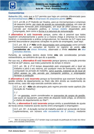 Prof. Antonio Daud Jr www.estrategiaconcursos.com.br 53 de 129
DIREITO DO TRABALHO P/ MPU
Teoria e Questões
Aula 00 Prof. Antonio Daud Jr
Comentários
Gabarito (D), visto que a CLT permite que haja um controle diferenciado para
as microempresas (ME) e empresas de pequeno porte (EPP):
CLT, art.58, § 3º Poderão ser fixados, para as microempresas e empresas
de pequeno porte, por meio de acordo ou convenção coletiva, em caso de
transporte fornecido pelo empregador, em local de difícil acesso ou não
servido por transporte público, o tempo médio despendido pelo
empregado, bem como a forma e a natureza da remuneração.
A alternativa A está incorreta porque, como não é possível que todos
registrem simultaneamente o ponto (e a maioria chega à empresa no mesmo
horário), e considerando a prática jurisprudencial, foi inserida na CLT regra que
permite desconsiderar pequenas variações no ponto do empregado, qual seja:
CLT, art. 58, § 1º Não serão descontadas nem computadas como jornada
extraordinária as variações de horário no registro de ponto não
excedentes de cinco minutos, observado o limite máximo de dez
minutos diários.
Portanto, as variações dentro deste limite não são consideradas jornada
extraordinária, ao contrário do que diz a questão.
Por sua vez, a alternativa B está incorreta porque ignorou a exceção prevista
no final do §2º abaixo, que trata justamente do tempo in itinere:
CLT, art. 58, § 2º O tempo despendido pelo empregado até o local de
trabalho e para o seu retorno, por qualquer meio de transporte, não será
computado na jornada de trabalho, salvo quando, tratando-se de local de
difícil acesso ou não servido por transporte público, o empregador
fornecer a condução.
A alternativa C está incorreta porque os funcionários que exercem função de
gestão (chefes de departamento ou filial) não têm direito ao recebimento de
horas extras, caso não seja exercido controle sobre els:
CLT, art. 62 - Não são abrangidos pelo regime previsto neste capítulo [Da
Duração do Trabalho]:
(..)
II - os gerentes, assim considerados os exercentes de cargos de gestão,
aos quais se equiparam, para efeito do disposto neste artigo, os diretores
e chefes de departamento ou filial11.
Por fim, a alternativa E está incorreta porque omitiu a possibilidade de ajuste
de horas extras mediante acordo escrito entre empregado e empregador:
CLT, art. 59 - A duração normal do trabalho poderá ser acrescida de horas
suplementares, em número não excedente de 2 (duas), mediante
11
Além do encargo de gestão a CLT também exige a percepção de gratificação de função não inferior
a 40%, como estudado anteriormente.
00000000000
00000000000 - DEMO
 