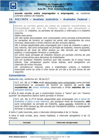 Prof. Antonio Daud Jr www.estrategiaconcursos.com.br 54 de 129
DIREITO DO TRABALHO P/ MPU
Teoria e Questões
Aula 00 Prof. Antonio Daud Jr
acordo escrito entre empregador e empregado, ou mediante
contrato coletivo de trabalho.
15. FCC/TRT4 Analista Judiciário Avaliador Federal -
2015
Dentre as normas gerais de tutela do trabalho encontramos na
Consolidação das Leis do Trabalho regras que disciplinam a
duração de trabalho, os períodos de descanso e intervalos e o trabalho
noturno.
Sobre esse tema:
(A) não serão descontadas nem computadas como jornada extraordinária
as variações de horário no registro de ponto não excedentes de cinco
minutos, observado o limite máximo de dez minutos diários.
(B) o tempo despendido pelo empregado até o local de trabalho e para o
seu retorno, não será computado na jornada de trabalho, mesmo quando,
tratando-se de local de difícil acesso ou não servido por transporte
público, o empregador fornecer a condução.
(C) entre duas jornadas de trabalho haverá um período mínimo de oito
horas consecutivas para descanso do trabalhador.
(D) em qualquer trabalho contínuo que não exceder de 6 (seis) horas
diárias, mas ultrapassar quatro horas diárias, será obrigatório um
intervalo de trinta minutos.
(E) considera-se noturno, para o trabalhador urbano, o trabalho
executado entre as vinte e uma horas de um dia e às seis horas do dia
seguinte.
Comentários
Gabarito (A), conforme art. 58 da CLT:
CLT, art. 58, § 1º Não serão descontadas nem computadas como jornada
extraordinária as variações de horário no registro de ponto não
excedentes de cinco minutos, observado o limite máximo de dez
minutos diários.
in itinere:
CLT, art. 58, § 2º O tempo despendido pelo empregado até o local de
trabalho e para o seu retorno, por qualquer meio de transporte, não
será computado na jornada de trabalho, salvo quando, tratando-se de
local de difícil acesso ou não servido por transporte público, o empregador
fornecer a condução.
A letra C está incorreta, pois o intervalo interjornadas é de 11 horas.
A letra D está errada, pois, nessa hipótese, o intervalo obrigatório é de 15
minutos:
Jornada Intervalo intrajornada
00000000000
00000000000 - DEMO
 