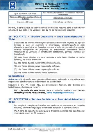 Prof. Antonio Daud Jr www.estrategiaconcursos.com.br 55 de 129
DIREITO DO TRABALHO P/ MPU
Teoria e Questões
Aula 00 Prof. Antonio Daud Jr
Igual ou inferior a 04 horas
Não há obrigatoriedade de concessão de intervalo
intrajornada
Maior que 04 horas e igual ou inferior a
06 horas
Intervalo de 15 minutos
Superior a 06 horas Intervalo de 1 a 2 horas
Por fim, a letra E peca ao citar os limites do horário noturno para o trabalhador
urbano, já que este é, na verdade, das 22 hs às 05 hs do dia seguinte.
16. FCC/TRT2 Técnico Judiciário Área Administrativa -
2014
O conceito de turnos ininterruptos de revezamento diz respeito ao tipo de
jornada a que se submete o empregado, caracterizando-se pela
alternância periódica de horários em que a referida jornada é prestada.
Visando compensar os prejuízos ao trabalhador decorrente dessa
modalidade de jornada, o constituinte estabeleceu jornada especial de
trabalho de
(A) seis horas diárias em uma semana e oito horas diárias na outra
semana, de forma alternada.
(B) oito horas diárias e quarenta horas semanais.
(C) seis horas diárias, salvo negociação coletiva.
(D) oito horas diárias, salvo negociação coletiva.
(E) seis horas diárias e trinta horas semanais.
Comentários
Gabarito (C). Questão sem grandes dificuldades, cobrando a literalidade dos
dispositivos constitucionais relacionados ao trabalhador.
Segundo o art. 7º, inciso XIV, da Constituição Federal, são direitos dos
trabalhadores (urbanos e rurais):
XIV - jornada de seis horas para o trabalho realizado em turnos
ininterruptos de revezamento, salvo negociação coletiva;
17. FCC/TRT18 Técnico Judiciário Área Administrativa -
2013
Em relação à duração do trabalho, aos períodos de descanso e ao trabalho
noturno, conforme legislação trabalhista aplicável, é correto afirmar:
(A) A hora do trabalho noturno para o trabalho realizado nas cidades será
computada como de 50 minutos.
00000000000
00000000000 - DEMO
 