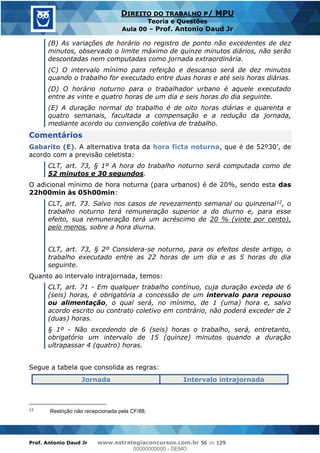 Prof. Antonio Daud Jr www.estrategiaconcursos.com.br 56 de 129
DIREITO DO TRABALHO P/ MPU
Teoria e Questões
Aula 00 Prof. Antonio Daud Jr
(B) As variações de horário no registro de ponto não excedentes de dez
minutos, observado o limite máximo de quinze minutos diários, não serão
descontadas nem computadas como jornada extraordinária.
(C) O intervalo mínimo para refeição e descanso será de dez minutos
quando o trabalho for executado entre duas horas e até seis horas diárias.
(D) O horário noturno para o trabalhador urbano é aquele executado
entre as vinte e quatro horas de um dia e seis horas do dia seguinte.
(E) A duração normal do trabalho é de oito horas diárias e quarenta e
quatro semanais, facultada a compensação e a redução da jornada,
mediante acordo ou convenção coletiva de trabalho.
Comentários
Gabarito (E). A alternativa trata da hora ficta noturna
acordo com a previsão celetista:
CLT, art. 73, § 1º A hora do trabalho noturno será computada como de
52 minutos e 30 segundos.
O adicional mínimo de hora noturna (para urbanos) é de 20%, sendo esta das
22h00min às 05h00min:
CLT, art. 73. Salvo nos casos de revezamento semanal ou quinzenal12, o
trabalho noturno terá remuneração superior a do diurno e, para esse
efeito, sua remuneração terá um acréscimo de 20 % (vinte por cento),
pelo menos, sobre a hora diurna.
CLT, art. 73, § 2º Considera-se noturno, para os efeitos deste artigo, o
trabalho executado entre as 22 horas de um dia e as 5 horas do dia
seguinte.
Quanto ao intervalo intrajornada, temos:
CLT, art. 71 - Em qualquer trabalho contínuo, cuja duração exceda de 6
(seis) horas, é obrigatória a concessão de um intervalo para repouso
ou alimentação, o qual será, no mínimo, de 1 (uma) hora e, salvo
acordo escrito ou contrato coletivo em contrário, não poderá exceder de 2
(duas) horas.
§ 1º - Não excedendo de 6 (seis) horas o trabalho, será, entretanto,
obrigatório um intervalo de 15 (quinze) minutos quando a duração
ultrapassar 4 (quatro) horas.
Segue a tabela que consolida as regras:
Jornada Intervalo intrajornada
12
Restrição não recepcionada pela CF/88.
00000000000
00000000000 - DEMO
 