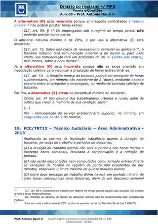 Prof. Antonio Daud Jr www.estrategiaconcursos.com.br 58 de 129
DIREITO DO TRABALHO P/ MPU
Teoria e Questões
Aula 00 Prof. Antonio Daud Jr
A alternativa (B) está incorreta porque empregados contratados a tempo
parcial13 não podem prestar horas extras:
CLT, art. 59, § 4º Os empregados sob o regime de tempo parcial não
poderão prestar horas extras.
O adicional noturno mínimo é de 20%, e por isso a alternativa (C) está
incorreta:
CLT, art. 73. Salvo nos casos de revezamento semanal ou quinzenal14, o
trabalho noturno terá remuneração superior a do diurno e, para esse
efeito, sua remuneração terá um acréscimo de 20 % (vinte por cento),
pelo menos, sobre a hora diurna15.
Já a alternativa (D) está incorreta porque não se exige previsão em
negociação coletiva para viabilizar a prestação de horas extraordinárias:
CLT, art. 59 - A duração normal do trabalho poderá ser acrescida de horas
suplementares, em número não excedente de 2 (duas), mediante acordo
escrito entre empregador e empregado, ou mediante contrato coletivo de
trabalho.
Por fim, a alternativa (E) errou no percentual mínimo do adicional:
CF/88, art. 7º São direitos dos trabalhadores urbanos e rurais, além de
outros que visem à melhoria de sua condição social:
(...)
XVI - remuneração do serviço extraordinário superior, no mínimo, em
cinqüenta por cento à do normal;
19. FCC/TRT12 Técnico Judiciário Área Administrativa -
2013
Analisando as normas da legislação trabalhista quanto à duração do
trabalho, jornadas de trabalho e períodos de descanso,
(A) a duração do trabalho normal não será superior a oito horas diárias e
quarenta horas semanais, facultada a compensação e a redução de
jornada.
(B) não serão descontadas nem computadas como jornada extraordinária
as variações de horário no registro de ponto não excedentes de dez
minutos, observado o limite máximo de quinze minutos diários.
(C) entre duas jornadas de trabalho diário haverá um período mínimo de
onze horas consecutivas para descanso, além de um descanso semanal
13
CLT, art. 58-A. Considera-se trabalho em regime de tempo parcial aquele cuja duração não exceda
a vinte e cinco horas semanais.
14
Tal restrição ao alcance do direito ao adicional noturno não foi recepcionada pela Constituição
Federal.
15
Para os rurais o adicional é de 25%, conforme previsto na Lei do Trabalho Rural (Lei 5.889/73).
00000000000
00000000000 - DEMO
 
