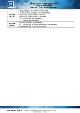 Prof. Antonio Daud Jr www.estrategiaconcursos.com.br 5 de 129
DIREITO DO TRABALHO P/ MPU
Teoria e Questões
Aula 00 Prof. Antonio Daud Jr
Aula 08
(9/4)
15 Segurança e medicina no trabalho.
15.1 Atividades perigosas ou insalubres.
16 Proteção ao trabalho do menor.
17 Proteção ao trabalho da mulher.
17.1 Estabilidade da gestante.
17.2 Licença-maternidade.
Aula 09
(23/4)
18 Direito coletivo do trabalho.
18.1 Convenções e acordos coletivos de trabalho.
19 Comissões de conciliação prévia
00000000000
00000000000 - DEMO
 