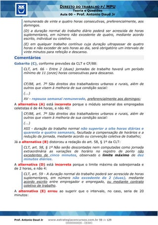 Prof. Antonio Daud Jr www.estrategiaconcursos.com.br 59 de 129
DIREITO DO TRABALHO P/ MPU
Teoria e Questões
Aula 00 Prof. Antonio Daud Jr
remunerado de vinte e quatro horas consecutivas, preferencialmente, aos
domingos.
(D) a duração normal do trabalho diário poderá ser acrescida de horas
suplementares, em número não excedente de quatro, mediante acordo
escrito, individual ou coletivo.
(E) em qualquer trabalho contínuo cuja duração ultrapassar de quatro
horas e não exceder de seis horas ao dia, será obrigatório um intervalo de
vinte minutos para refeição e descanso.
Comentários
Gabarito (C), conforme previsões da CLT e CF/88:
CLT, art. 66 - Entre 2 (duas) jornadas de trabalho haverá um período
mínimo de 11 (onze) horas consecutivas para descanso.
CF/88, art. 7º São direitos dos trabalhadores urbanos e rurais, além de
outros que visem à melhoria de sua condição social:
(...)
XV - repouso semanal remunerado, preferencialmente aos domingos;
A alternativa (A) está incorreta porque o módulo semanal dos empregados
celetistas é de 44 horas, e não 40:
CF/88, art. 7º São direitos dos trabalhadores urbanos e rurais, além de
outros que visem à melhoria de sua condição social:
(...)
XIII - duração do trabalho normal não superior a oito horas diárias e
quarenta e quatro semanais, facultada a compensação de horários e a
redução da jornada, mediante acordo ou convenção coletiva de trabalho;
Já a alternativa (B) distorceu a redação do art. 58, § 1º da CLT:
CLT, art. 58, § 1º Não serão descontadas nem computadas como jornada
extraordinária as variações de horário no registro de ponto não
excedentes de cinco minutos, observado o limite máximo de dez
minutos diários.
A alternativa (D) está incorreta porque o limite máximo da sobrejornada e
de 2 horas, e não 4:
CLT, art. 59 - A duração normal do trabalho poderá ser acrescida de horas
suplementares, em número não excedente de 2 (duas), mediante
acordo escrito entre empregador e empregado, ou mediante contrato
coletivo de trabalho.
A alternativa (E) errou ao sugerir que o intervalo, no caso, seria de 20
minutos:
00000000000
00000000000 - DEMO
 