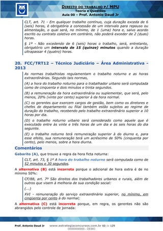 Prof. Antonio Daud Jr www.estrategiaconcursos.com.br 60 de 129
DIREITO DO TRABALHO P/ MPU
Teoria e Questões
Aula 00 Prof. Antonio Daud Jr
CLT, art. 71 - Em qualquer trabalho contínuo, cuja duração exceda de 6
(seis) horas, é obrigatória a concessão de um intervalo para repouso ou
alimentação, o qual será, no mínimo, de 1 (uma) hora e, salvo acordo
escrito ou contrato coletivo em contrário, não poderá exceder de 2 (duas)
horas.
§ 1º - Não excedendo de 6 (seis) horas o trabalho, será, entretanto,
obrigatório um intervalo de 15 (quinze) minutos quando a duração
ultrapassar 4 (quatro) horas.
20. FCC/TRT12 Técnico Judiciário Área Administrativa -
2013
As normas trabalhistas regulamentam o trabalho noturno e as horas
extraordinárias. Segundo tais normas,
(A) a hora do trabalho noturno para o trabalhador urbano será computada
como de cinquenta e dois minutos e trinta segundos.
(B) a remuneração da hora extraordinária ou suplementar, que será, pelo
menos, 20% (vinte por cento) superior à da hora normal.
(C) os gerentes que exercem cargos de gestão, bem como os diretores e
chefes de departamento ou filial também estão sujeitos ao regime de
duração do trabalho, recebendo pelo trabalho extraordinário superior a 10
horas por dia.
(D) o trabalho noturno urbano será considerado como aquele que é
executado entre às vinte e três horas de um dia e às seis horas do dia
seguinte.
(E) o trabalho noturno terá remuneração superior à do diurno e, para
esse efeito, sua remuneração terá um acréscimo de 50% (cinquenta por
cento), pelo menos, sobre a hora diurna.
Comentários
Gabarito (A), que trouxe a regra da hora ficta noturna:
CLT, art. 73, § 1º A hora do trabalho noturno será computada como de
52 minutos e 30 segundos.
A alternativa (B) está incorreta porque o adicional de hora extra é de no
mínimo 50%:
CF/88, art. 7º São direitos dos trabalhadores urbanos e rurais, além de
outros que visem à melhoria de sua condição social:
(...)
XVI - remuneração do serviço extraordinário superior, no mínimo, em
cinqüenta por cento à do normal;
A alternativa (C) está incorreta porque, em regra, os gerentes não são
abrangidos pelo controle de jornada:
00000000000
00000000000 - DEMO
 