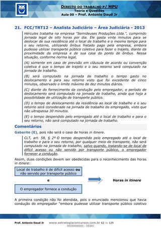Prof. Antonio Daud Jr www.estrategiaconcursos.com.br 62 de 129
DIREITO DO TRABALHO P/ MPU
Teoria e Questões
Aula 00 Prof. Antonio Daud Jr
21. FCC/TRT12 Analista Judiciário Área Judiciária - 2013
Hércules trabalha na empresa "Semideuses Produções Ltda.", cumprindo
jornada legal de oito horas por dia. Ele gasta vinte minutos para se
deslocar de sua residência até o local de trabalho e o mesmo tempo para
o seu retorno, utilizando ônibus fretado pago pela empresa, embora
pudesse utilizar transporte público coletivo para fazer o trajeto, diante da
proximidade da empresa e de sua casa do ponto de ônibus. Nessa
situação, conforme norma legal,
(A) somente em caso de previsão em cláusula de acordo ou convenção
coletiva é que o tempo de trajeto e o seu retorno será computado na
jornada de trabalho.
(B) será computado na jornada de trabalho o tempo gasto no
deslocamento e para seu retorno visto que foi excedente de cinco
minutos, observado o limite máximo de dez minutos diários.
(C) diante do fornecimento da condução pelo empregador, o período de
deslocamento será computado na jornada de trabalho, ainda que haja a
possibilidade de utilização de transporte público.
(D) o tempo de deslocamento da residência ao local de trabalho e o seu
retorno será considerado na jornada de trabalho do empregado, visto que
não ultrapassa 30 minutos.
(E) o tempo despendido pelo empregado até o local de trabalho e para o
seu retorno, não será computado na jornada de trabalho.
Comentários
Gabarito (E), pois não será o caso de horas in itinere.
CLT, art. 58, § 2º O tempo despendido pelo empregado até o local de
trabalho e para o seu retorno, por qualquer meio de transporte, não será
computado na jornada de trabalho, salvo quando, tratando-se de local de
difícil acesso ou não servido por transporte público, o empregador
fornecer a condução.
Assim, duas condições devem ser obedecidas para o reconhecimento das horas
in itinere:
Local de trabalho é de difícil acesso ou
não servido por transporte público
Horas in itineree
O empregador fornece a condução
A primeira condição não foi atendida, pois o enunciado mencionou que havia
condução do empregador "embora pudesse utilizar transporte público coletivo
00000000000
00000000000 - DEMO
 