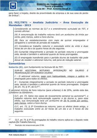 Prof. Antonio Daud Jr www.estrategiaconcursos.com.br 63 de 129
DIREITO DO TRABALHO P/ MPU
Teoria e Questões
Aula 00 Prof. Antonio Daud Jr
para fazer o trajeto, diante da proximidade da empresa e de sua casa do ponto
22. FCC/TRT1 Analista Judiciário Área Execução de
Mandados - 2013
Considerando as normas da CLT e o entendimento sumulado do TST, é
correto afirmar:
(A) A remuneração do trabalho noturno terá um acréscimo de trinta por
cento, pelo menos, sobre a hora diurna.
(B) Para os estabelecimentos com mais de quinze empregados é
obrigatório o controle de jornada de trabalho.
(C) Considera-se trabalho noturno o executado entre às vinte e duas
horas de um dia e às quatro horas do dia seguinte.
(D) Cumprida integralmente a jornada no período noturno e prorrogada
esta, devido é também o adicional quanto às horas prorrogadas.
(E) O empregado transferido para o período diurno de trabalho não pode
deixar de receber o adicional noturno, sob pena de redução salarial.
Comentários
Gabarito (D), com fundamento na Súmula 60 do TST:
SUM-60 ADICIONAL NOTURNO. INTEGRAÇÃO NO SALÁRIO E
PRORROGAÇÃO EM HORÁRIO DIURNO
I - O adicional noturno, pago com habitualidade, integra o salário do
empregado para todos os efeitos.
II - Cumprida integralmente a jornada no período noturno e prorrogada
esta, devido é também o adicional quanto às horas prorrogadas. Exegese
do art. 73, § 5º, da CLT17.
O adicional mínimo de hora noturna (para urbanos) é de 20%, sendo esta das
22h00min às 05h00min:
CLT, art. 73. Salvo nos casos de revezamento semanal ou quinzenal18, o
trabalho noturno terá remuneração superior a do diurno e, para esse
efeito, sua remuneração terá um acréscimo de 20 % (vinte por cento),
pelo menos, sobre a hora diurna.
CLT, art. 73, § 2º Considera-se noturno, para os efeitos deste artigo, o
trabalho executado entre as 22 horas de um dia e as 5 horas do dia
seguinte.
17 CLT, art. 73, § 5º Às prorrogações do trabalho noturno aplica-se o disposto neste
capítulo [Do Trabalho Noturno].
18
Restrição não recepcionada pela CF/88.
00000000000
00000000000 - DEMO
 