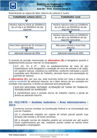 Prof. Antonio Daud Jr www.estrategiaconcursos.com.br 64 de 129
DIREITO DO TRABALHO P/ MPU
Teoria e Questões
Aula 00 Prof. Antonio Daud Jr
Relembrando as regras de labor noturno de urbanos e rurais:
Trabalhador urbano (CLT) Trabalhador rural
Horário noturno entre as 22h00min
de um dia e as 05h00min do dia
seguinte
Horário noturno entre as 21h00min
de um dia e as 05h00min do dia
seguinte (lavoura)
Horário noturno entre as 20h00min
de um dia e as 04h00min do dia
seguinte (pecuária)
Hora ficta noturna de 52 minutos e
30 segundos
Não possui direito a hora ficta
noturna
Adicional noturno de 20% Adicional noturno de 25%
O controle de jornada mencionado na alternativa (B) é obrigatório quando o
estabelecimento possua mais de 10 empregados:
CLT, art. 74, § 2º - Para os estabelecimentos de mais de dez
trabalhadores será obrigatória a anotação da hora de entrada e de saída,
em registro manual, mecânico ou eletrônico, conforme instruções a serem
expedidas pelo Ministério do Trabalho, devendo haver pré-assinalação do
período de repouso.
A alternativa (E), por sua vez, está incorreta tendo em vista a natureza de
salário-condição do adicional noturno: se o labor deixou de ser prestado em
condição mais gravosa, o direito ao adicional será prejudicado:
SUM-265 ADICIONAL NOTURNO. ALTERAÇÃO DE TURNO DE TRABALHO.
POSSIBILIDADE DE SUPRESSÃO
A transferência para o período diurno de trabalho implica a perda do
direito ao adicional noturno.
23. FCC/TRT5 Analista Judiciário Área Administrativa -
2013
Conforme normas contidas na Constituição Federal e na Consolidação das
Leis do Trabalho,
(A) é considerado trabalho em regime de tempo parcial aquele cuja
duração não exceda a 30 horas semanais.
(B) a duração normal do trabalho poderá ser acrescida por até quatro
horas suplementares por dia, mediante acordo verbal ou escrito entre
empregado e empregador.
00000000000
00000000000 - DEMO
 