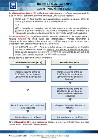 Prof. Antonio Daud Jr www.estrategiaconcursos.com.br 67 de 129
DIREITO DO TRABALHO P/ MPU
Teoria e Questões
Aula 00 Prof. Antonio Daud Jr
As alternativas (A) e (B) estão incorretas porque o módulo semanal padrão
é de 44 horas, conforme definido em nossa Constituição Federal:
CF,88, art. 7º São direitos dos trabalhadores urbanos e rurais, além de
outros que visem à melhoria de sua condição social:
(...)
XIII - duração do trabalho normal não superior a oito horas diárias e
quarenta e quatro semanais, facultada a compensação de horários e a
redução da jornada, mediante acordo ou convenção coletiva de trabalho;
Na alternativa (D) sugeriu-se horário noturno inexistente. As regras para o
horário noturno no meio rural são diferenciadas. Vamos relembrar a
diferenciação que existe entre o que se considera noturno de acordo com o
trabalhador ser urbano (regido pela CLT) ou rural:
Lei 5.889/73, art. 7º - Para os efeitos desta Lei, considera-se trabalho
noturno o executado entre as vinte e uma horas de um dia e as cinco
horas do dia seguinte, na lavoura, e entre as vinte horas de um dia e as
quatro horas do dia seguinte, na atividade pecuária.
Segue abaixo o esquema com as diferenças:
Trabalhador urbano (CLT) Trabalhador rural
Horário noturno entre as
22h00min de um dia e as
05h00min do dia seguinte
Horário noturno entre as
21h00min de um dia e as
05h00min do dia seguinte
(lavoura)
Horário noturno entre as
20h00min de um dia e as
04h00min do dia seguinte
(pecuária)
Hora ficta noturna de 52 minutos
e 30 segundos
Não possui direito a hora ficta
noturna
Adicional noturno de 20% Adicional noturno de 25%
Já a alternativa (E) está incorreta porque o intervalo intrajornada, no caso
citado, é de 15 minutos. Relembrando:
00000000000
00000000000 - DEMO
 