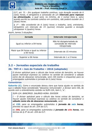 Prof. Antonio Daud Jr www.estrategiaconcursos.com.br 68 de 129
DIREITO DO TRABALHO P/ MPU
Teoria e Questões
Aula 00 Prof. Antonio Daud Jr
CLT, art. 71 - Em qualquer trabalho contínuo, cuja duração exceda de 6
(seis) horas, é obrigatória a concessão de um intervalo para repouso
ou alimentação, o qual será, no mínimo, de 1 (uma) hora e, salvo
acordo escrito ou contrato coletivo em contrário, não poderá exceder de 2
(duas) horas.
§ 1º - Não excedendo de 6 (seis) horas o trabalho, será, entretanto,
obrigatório um intervalo de 15 (quinze) minutos quando a duração
ultrapassar 4 (quatro) horas.
Assim, temos 3 situações:
Jornada Intervalo intrajornada
Igual ou inferior a 04 horas
Não há obrigatoriedade de
concessão de intervalo
intrajornada
Maior que 04 horas e igual ou inferior
a 06 horas
Intervalo de 15 minutos
Superior a 06 horas Intervalo de 1 a 2 horas
3.2 Jornadas especiais de trabalho
26. TRT-4 Juiz do Trabalho 2016 (adaptada)
O divisor aplicável para o cálculo das horas extras do bancário, se houver
ajuste individual expresso ou coletivo no sentido de considerar o sábado
como dia de descanso remunerado, será 150 (cento e cinquenta) para os
empregados submetidos à jornada de 6 (seis) horas.
Comentários
Gabarito (C). Como o enunciado deixou claro que havia ajuste no sentido de
que o sábado foss
acordo com o entendimento contido na SUM-
SUM-124. BANCÁRIO. SALÁRIO-HORA. DIVISOR
I O divisor aplicável para o cálculo das horas extras do bancário, se
houver ajuste individual expresso ou coletivo no sentido de considerar o
sábado como dia de descanso remunerado, será:
a) 150, para os empregados submetidos à jornada de seis horas,
prevista no caput do art. 224 da CLT;
b) 200, para os empregados submetidos à jornada de oito horas, nos
termos do § 2º do art. 224 da CLT.
00000000000
00000000000 - DEMO
 