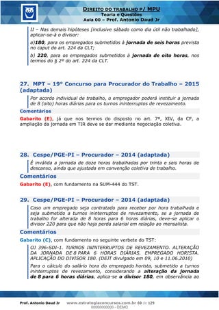 Prof. Antonio Daud Jr www.estrategiaconcursos.com.br 69 de 129
DIREITO DO TRABALHO P/ MPU
Teoria e Questões
Aula 00 Prof. Antonio Daud Jr
II Nas demais hipóteses [inclusive sábado como dia útil não trabalhado],
aplicar-se-á o divisor:
a)180, para os empregados submetidos à jornada de seis horas prevista
no caput do art. 224 da CLT;
b) 220, para os empregados submetidos à jornada de oito horas, nos
termos do § 2º do art. 224 da CLT.
27. MPT 19° Concurso para Procurador do Trabalho 2015
(adaptada)
Por acordo individual de trabalho, o empregador poderá instituir a jornada
de 8 (oito) horas diárias para os turnos ininterruptos de revezamento.
Comentários
Gabarito (E), já que nos termos do disposto no art. 7º, XIV, da CF, a
ampliação da jornada em TIR deve se dar mediante negociação coletiva.
28. Cespe/PGE-PI Procurador 2014 (adaptada)
É inválida a jornada de doze horas trabalhadas por trinta e seis horas de
descanso, ainda que ajustada em convenção coletiva de trabalho.
Comentários
Gabarito (E), com fundamento na SUM-444 do TST.
29. Cespe/PGE-PI Procurador 2014 (adaptada)
Caso um empregado seja contratado para receber por hora trabalhada e
seja submetido a turnos ininterruptos de revezamento, se a jornada de
trabalho for alterada de 8 horas para 6 horas diárias, deve-se aplicar o
divisor 220 para que não haja perda salarial em relação ao mensalista.
Comentários
Gabarito (C), com fundamento no seguinte verbete do TST:
OJ 396-SDI-1. TURNOS ININTERRUPTOS DE REVEZAMENTO. ALTERAÇÃO
DA JORNADA DE 8 PARA 6 HORAS DIÁRIAS. EMPREGADO HORISTA.
APLICAÇÃO DO DIVISOR 180. (DEJT divulgado em 09, 10 e 11.06.2010)
Para o cálculo do salário hora do empregado horista, submetido a turnos
ininterruptos de revezamento, considerando a alteração da jornada
de 8 para 6 horas diárias, aplica-se o divisor 180, em observância ao
00000000000
00000000000 - DEMO
 