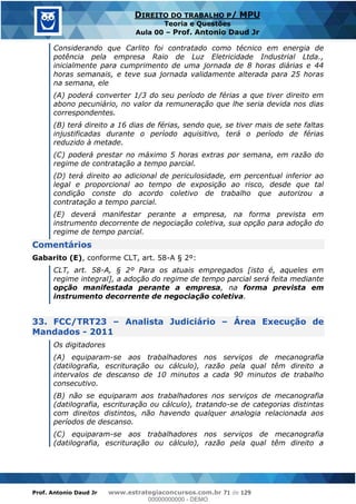 Prof. Antonio Daud Jr www.estrategiaconcursos.com.br 71 de 129
DIREITO DO TRABALHO P/ MPU
Teoria e Questões
Aula 00 Prof. Antonio Daud Jr
Considerando que Carlito foi contratado como técnico em energia de
potência pela empresa Raio de Luz Eletricidade Industrial Ltda.,
inicialmente para cumprimento de uma jornada de 8 horas diárias e 44
horas semanais, e teve sua jornada validamente alterada para 25 horas
na semana, ele
(A) poderá converter 1/3 do seu período de férias a que tiver direito em
abono pecuniário, no valor da remuneração que lhe seria devida nos dias
correspondentes.
(B) terá direito a 16 dias de férias, sendo que, se tiver mais de sete faltas
injustificadas durante o período aquisitivo, terá o período de férias
reduzido à metade.
(C) poderá prestar no máximo 5 horas extras por semana, em razão do
regime de contratação a tempo parcial.
(D) terá direito ao adicional de periculosidade, em percentual inferior ao
legal e proporcional ao tempo de exposição ao risco, desde que tal
condição conste do acordo coletivo de trabalho que autorizou a
contratação a tempo parcial.
(E) deverá manifestar perante a empresa, na forma prevista em
instrumento decorrente de negociação coletiva, sua opção para adoção do
regime de tempo parcial.
Comentários
Gabarito (E), conforme CLT, art. 58-A § 2º:
CLT, art. 58-A, § 2º Para os atuais empregados [isto é, aqueles em
regime integral], a adoção do regime de tempo parcial será feita mediante
opção manifestada perante a empresa, na forma prevista em
instrumento decorrente de negociação coletiva.
33. FCC/TRT23 Analista Judiciário Área Execução de
Mandados - 2011
Os digitadores
(A) equiparam-se aos trabalhadores nos serviços de mecanografia
(datilografia, escrituração ou cálculo), razão pela qual têm direito a
intervalos de descanso de 10 minutos a cada 90 minutos de trabalho
consecutivo.
(B) não se equiparam aos trabalhadores nos serviços de mecanografia
(datilografia, escrituração ou cálculo), tratando-se de categorias distintas
com direitos distintos, não havendo qualquer analogia relacionada aos
períodos de descanso.
(C) equiparam-se aos trabalhadores nos serviços de mecanografia
(datilografia, escrituração ou cálculo), razão pela qual têm direito a
00000000000
00000000000 - DEMO
 