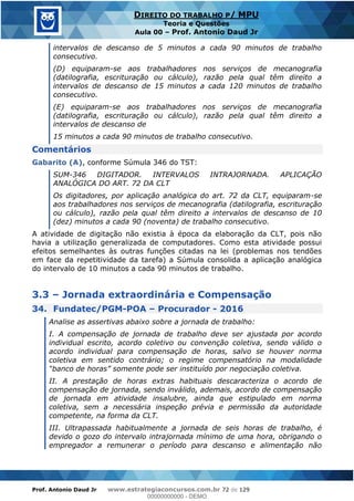 Prof. Antonio Daud Jr www.estrategiaconcursos.com.br 72 de 129
DIREITO DO TRABALHO P/ MPU
Teoria e Questões
Aula 00 Prof. Antonio Daud Jr
intervalos de descanso de 5 minutos a cada 90 minutos de trabalho
consecutivo.
(D) equiparam-se aos trabalhadores nos serviços de mecanografia
(datilografia, escrituração ou cálculo), razão pela qual têm direito a
intervalos de descanso de 15 minutos a cada 120 minutos de trabalho
consecutivo.
(E) equiparam-se aos trabalhadores nos serviços de mecanografia
(datilografia, escrituração ou cálculo), razão pela qual têm direito a
intervalos de descanso de
15 minutos a cada 90 minutos de trabalho consecutivo.
Comentários
Gabarito (A), conforme Súmula 346 do TST:
SUM-346 DIGITADOR. INTERVALOS INTRAJORNADA. APLICAÇÃO
ANALÓGICA DO ART. 72 DA CLT
Os digitadores, por aplicação analógica do art. 72 da CLT, equiparam-se
aos trabalhadores nos serviços de mecanografia (datilografia, escrituração
ou cálculo), razão pela qual têm direito a intervalos de descanso de 10
(dez) minutos a cada 90 (noventa) de trabalho consecutivo.
A atividade de digitação não existia à época da elaboração da CLT, pois não
havia a utilização generalizada de computadores. Como esta atividade possui
efeitos semelhantes às outras funções citadas na lei (problemas nos tendões
em face da repetitividade da tarefa) a Súmula consolida a aplicação analógica
do intervalo de 10 minutos a cada 90 minutos de trabalho.
3.3 Jornada extraordinária e Compensação
34. Fundatec/PGM-POA Procurador - 2016
Analise as assertivas abaixo sobre a jornada de trabalho:
I. A compensação de jornada de trabalho deve ser ajustada por acordo
individual escrito, acordo coletivo ou convenção coletiva, sendo válido o
acordo individual para compensação de horas, salvo se houver norma
coletiva em sentido contrário; o regime compensatório na modalidade
II. A prestação de horas extras habituais descaracteriza o acordo de
compensação de jornada, sendo inválido, ademais, acordo de compensação
de jornada em atividade insalubre, ainda que estipulado em norma
coletiva, sem a necessária inspeção prévia e permissão da autoridade
competente, na forma da CLT.
III. Ultrapassada habitualmente a jornada de seis horas de trabalho, é
devido o gozo do intervalo intrajornada mínimo de uma hora, obrigando o
empregador a remunerar o período para descanso e alimentação não
00000000000
00000000000 - DEMO
 