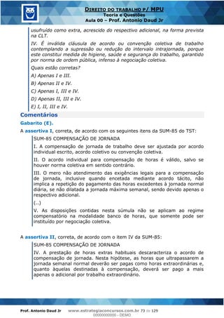 Prof. Antonio Daud Jr www.estrategiaconcursos.com.br 73 de 129
DIREITO DO TRABALHO P/ MPU
Teoria e Questões
Aula 00 Prof. Antonio Daud Jr
usufruído como extra, acrescido do respectivo adicional, na forma prevista
na CLT.
IV. É inválida cláusula de acordo ou convenção coletiva de trabalho
contemplando a supressão ou redução do intervalo intrajornada, porque
este constitui medida de higiene, saúde e segurança do trabalho, garantido
por norma de ordem pública, infenso à negociação coletiva.
Quais estão corretas?
A) Apenas I e III.
B) Apenas II e IV.
C) Apenas I, III e IV.
D) Apenas II, III e IV.
E) I, II, III e IV.
Comentários
Gabarito (E).
A assertiva I, correta, de acordo com os seguintes itens da SUM-85 do TST:
SUM-85 COMPENSAÇÃO DE JORNADA
I. A compensação de jornada de trabalho deve ser ajustada por acordo
individual escrito, acordo coletivo ou convenção coletiva.
II. O acordo individual para compensação de horas é válido, salvo se
houver norma coletiva em sentido contrário.
III. O mero não atendimento das exigências legais para a compensação
de jornada, inclusive quando encetada mediante acordo tácito, não
implica a repetição do pagamento das horas excedentes à jornada normal
diária, se não dilatada a jornada máxima semanal, sendo devido apenas o
respectivo adicional.
(..)
V. As disposições contidas nesta súmula não se aplicam ao regime
compensatório na modalidade banco de horas, que somente pode ser
instituído por negociação coletiva.
A assertiva II, correta, de acordo com o item IV da SUM-85:
SUM-85 COMPENSAÇÃO DE JORNADA
IV. A prestação de horas extras habituais descaracteriza o acordo de
compensação de jornada. Nesta hipótese, as horas que ultrapassarem a
jornada semanal normal deverão ser pagas como horas extraordinárias e,
quanto àquelas destinadas à compensação, deverá ser pago a mais
apenas o adicional por trabalho extraordinário.
00000000000
00000000000 - DEMO
 