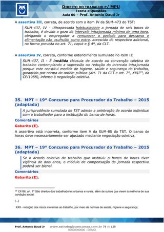 Prof. Antonio Daud Jr www.estrategiaconcursos.com.br 74 de 129
DIREITO DO TRABALHO P/ MPU
Teoria e Questões
Aula 00 Prof. Antonio Daud Jr
A assertiva III, correta, de acordo com o item IV da SUM-473 do TST:
SUM-437, IV Ultrapassada habitualmente a jornada de seis horas de
trabalho, é devido o gozo do intervalo intrajornada mínimo de uma hora,
obrigando o empregador a remunerar o período para descanso e
alimentação não usufruído como extra, acrescido do respectivo adicional,
na forma prevista no art. 71, caput e § 4º, da CLT.
A assertiva IV, correta, conforme entendimento sumulado no item II:
SUM-437, II - É inválida cláusula de acordo ou convenção coletiva de
trabalho contemplando a supressão ou redução do intervalo intrajornada
porque este constitui medida de higiene, saúde e segurança do trabalho,
garantido por norma de ordem pública (art. 71 da CLT e art. 7º, XXII19, da
CF/1988), infenso à negociação coletiva.
35. MPT 19° Concurso para Procurador do Trabalho 2015
(adaptada)
A jurisprudência sumulada do TST admite a celebração de acordo individual
com o trabalhador para a instituição do banco de horas.
Comentários
Gabarito (E).
A assertiva está incorreta, conforme item V da SUM-85 do TST. O banco de
horas deve necessariamente ser ajustado mediante negociação coletiva.
36. MPT 19° Concurso para Procurador do Trabalho 2015
(adaptada)
Se o acordo coletivo de trabalho que instituiu o banco de horas tiver
vigência de dois anos, o módulo de compensação da jornada respectivo
poderá ser bienal.
Comentários
Gabarito (E).
19
CF/88, art. 7º São direitos dos trabalhadores urbanos e rurais, além de outros que visem à melhoria de sua
condição social:
(...)
XXII - redução dos riscos inerentes ao trabalho, por meio de normas de saúde, higiene e segurança;
00000000000
00000000000 - DEMO
 