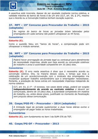 Prof. Antonio Daud Jr www.estrategiaconcursos.com.br 75 de 129
DIREITO DO TRABALHO P/ MPU
Teoria e Questões
Aula 00 Prof. Antonio Daud Jr
A assertiva está incorreta. Apesar de ser ajustado mediante norma coletiva, a
validade máxima do banco de horas é de um ano (CLT, art. 59, § 2º), mesmo
que o Acordo ou a Convenção Coletiva tenham duração superior.
37. MPT 19° Concurso para Procurador do Trabalho 2015
(adaptada)
No regime do banco de horas as jornadas totais laboradas pelos
empregados em cada semana não podem ultrapassar as 44 horas.
Comentários
Gabarito (E).
ultrapassar o módulo semanal.
38. MPT 19° Concurso para Procurador do Trabalho 2015
(adaptada)
Poderá haver prorrogação da jornada legal ou contratual para atendimento
de necessidade imperiosa, desde que haja acordo ou convenção coletivos
de trabalho e aviso à autoridade competente em 10 (dez) dias.
Comentários
Gabarito (E). O erro nesta assertiva é dizer que é necessário acordo ou
convenção coletiva. Ora, na maioria desses casos, o tempo que leva a
celebração de um acordo/convenção com o sindicato dos empregados iria
inviabilizar qualquer trabalho extraordinário que o empregador necessitasse.
Portanto, a prestação de horas extras em necessidade imperiosa independe de
norma coletiva:
CLT, art. 61, § 1º - O excesso, nos casos deste artigo, poderá ser exigido
independentemente de acordo ou contrato coletivo e deverá ser
comunicado, dentro de 10 (dez) dias, à autoridade competente em matéria
de trabalho, ou, antes desse prazo, justificado no momento da fiscalização
sem prejuízo dessa comunicação.
39. Cespe/PGE-PI Procurador 2014 (adaptada)
A limitação legal da jornada suplementar a duas horas diárias exime o
empregador de pagar todas as horas trabalhadas.
Comentários
Gabarito (E), com fundamento no item I da SUM-376 do TST.
40. Cespe/PG-DF Procurador - 2013
00000000000
00000000000 - DEMO
 