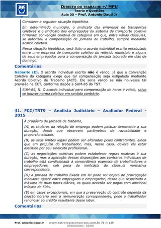 Prof. Antonio Daud Jr www.estrategiaconcursos.com.br 76 de 129
DIREITO DO TRABALHO P/ MPU
Teoria e Questões
Aula 00 Prof. Antonio Daud Jr
Considere a seguinte situação hipotética.
Em determinado município, o sindicato das empresas de transportes
coletivos e o sindicato dos empregados do sistema de transporte coletivo
firmaram convenção coletiva da categoria em que, entre várias cláusulas,
se autorizou a compensação de jornada de trabalho, sempre mediante
acordo coletivo.
Nessa situação hipotética, será lícito o acordo individual escrito entabulado
entre uma empresa de transporte coletivo do referido município e alguns
de seus empregados para a compensação de jornada laborada em dias de
domingo.
Comentários
Gabarito (E). O acordo individual escrito não é válido, já que a Convenção
Coletiva da categoria exige que tal compensação seja estipulada mediante
Acordo Coletivo de Trabalho (ACT). Ele seria válido se não houvesse tal
previsão na CCT, conforme dispõe a SUM-85 do TST:
SUM-85, II. O acordo individual para compensação de horas é válido, salvo
se houver norma coletiva em sentido contrário.
41. FCC/TRT9 Analista Judiciário Avaliador Federal -
2015
A propósito da jornada de trabalho,
(A) os titulares da relação de emprego podem pactuar livremente a sua
duração, desde que observem parâmetros de razoabilidade e
proporcionalidade.
(B) os seus limites legais podem ser alterados pelos contratantes, ainda
que em prejuízo do trabalhador, mas, nesse caso, deverá ele estar
assistido por seu sindicato profissional.
(C) as negociações coletivas podem estabelecer regras relativas à sua
duração, mas a aplicação dessas disposições aos contratos individuais de
trabalho está condicionada à concordância expressa de trabalhadores e
empregadores, sob pena de ineficácia da cláusula normativa
correspondente.
(D) a jornada de trabalho fixada em lei pode ser objeto de prorrogação
mediante ajuste entre empregado e empregador, desde que respeitado o
máximo de duas horas diárias, as quais deverão ser pagas com adicional
mínimo de 50%.
(E) em casos excepcionais, em que a preservação do contrato dependa da
dilação horária sem a remuneração correspondente, pode o trabalhador
renunciar ao crédito resultante desse labor.
Comentários
00000000000
00000000000 - DEMO
 