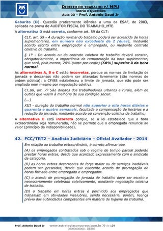 Prof. Antonio Daud Jr www.estrategiaconcursos.com.br 77 de 129
DIREITO DO TRABALHO P/ MPU
Teoria e Questões
Aula 00 Prof. Antonio Daud Jr
Gabarito (D). Questão praticamente idêntica a uma da ESAF, de 2003,
aplicada na prova de AUDITOR FISCAL DO TRABALHO_MTE.
A alternativa D está correta, conforme art. 59 da CLT:
CLT, art. 59 - A duração normal do trabalho poderá ser acrescida de horas
suplementares, em número não excedente de 2 (duas), mediante
acordo escrito entre empregador e empregado, ou mediante contrato
coletivo de trabalho.
§ 1º - Do acordo ou do contrato coletivo de trabalho deverá constar,
obrigatoriamente, a importância da remuneração da hora suplementar,
que será, pelo menos, 20% (vinte por cento) [50%] superior à da hora
normal.
As alternativas A, B e C estão incorretas, porque as normas de limitação de
jornada e descansos não podem ser alteradas livremente (são normas de
ordem pública): a CF/88 estabeleceu o limite de jornada, que não pode ser
ampliado nem mesmo por negociação coletiva.
CF,88, art. 7º São direitos dos trabalhadores urbanos e rurais, além de
outros que visem à melhoria de sua condição social:
(...)
XIII - duração do trabalho normal não superior a oito horas diárias e
quarenta e quatro semanais, facultada a compensação de horários e a
redução da jornada, mediante acordo ou convenção coletiva de trabalho;
A alternativa E está incorreta porque, se a lei estabelece que a hora
extraordinária seja remunerada, não se permite que o empregado renuncie ao
valor (princípio da indisponibilidade).
42. FCC/TRT2 Analista Judiciário Oficial Avaliador - 2014
Em relação ao trabalho extraordinário, é correto afirmar que
(A) os empregados contratados sob o regime de tempo parcial poderão
prestar horas extras, desde que acordado expressamente com o sindicato
da categoria.
(B) as horas extras decorrentes de força maior ou de serviços inadiáveis
podem ser prestadas, desde que existente acordo de prorrogação de
horas firmado entre empregado e empregador.
(C) o acordo de prorrogação de jornada de trabalho deve ser escrito e
necessariamente celebrado coletivamente, mediante negociação coletiva
de trabalho.
(D) o trabalho em horas extras é permitido aos empregados que
trabalham em atividades insalubres, sendo necessária, porém, licença
prévia das autoridades competentes em matéria de higiene do trabalho.
00000000000
00000000000 - DEMO
 