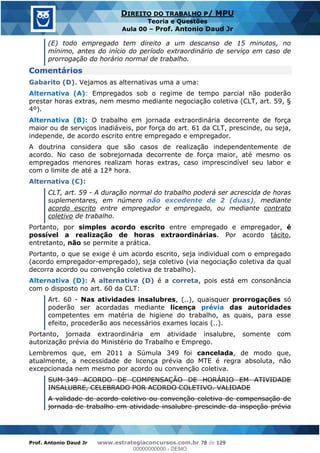 Prof. Antonio Daud Jr www.estrategiaconcursos.com.br 78 de 129
DIREITO DO TRABALHO P/ MPU
Teoria e Questões
Aula 00 Prof. Antonio Daud Jr
(E) todo empregado tem direito a um descanso de 15 minutos, no
mínimo, antes do início do período extraordinário de serviço em caso de
prorrogação do horário normal de trabalho.
Comentários
Gabarito (D). Vejamos as alternativas uma a uma:
Alternativa (A): Empregados sob o regime de tempo parcial não poderão
prestar horas extras, nem mesmo mediante negociação coletiva (CLT, art. 59, §
4º).
Alternativa (B): O trabalho em jornada extraordinária decorrente de força
maior ou de serviços inadiáveis, por força do art. 61 da CLT, prescinde, ou seja,
independe, de acordo escrito entre empregado e empregador.
A doutrina considera que são casos de realização independentemente de
acordo. No caso de sobrejornada decorrente de força maior, até mesmo os
empregados menores realizam horas extras, caso imprescindível seu labor e
com o limite de até a 12ª hora.
Alternativa (C):
CLT, art. 59 - A duração normal do trabalho poderá ser acrescida de horas
suplementares, em número não excedente de 2 (duas), mediante
acordo escrito entre empregador e empregado, ou mediante contrato
coletivo de trabalho.
Portanto, por simples acordo escrito entre empregado e empregador, é
possível a realização de horas extraordinárias. Por acordo tácito,
entretanto, não se permite a prática.
Portanto, o que se exige é um acordo escrito, seja individual com o empregado
(acordo empregador-empregado), seja coletivo (via negociação coletiva da qual
decorra acordo ou convenção coletiva de trabalho).
Alternativa (D): A alternativa (D) é a correta, pois está em consonância
com o disposto no art. 60 da CLT:
Art. 60 - Nas atividades insalubres, (..), quaisquer prorrogações só
poderão ser acordadas mediante licença prévia das autoridades
competentes em matéria de higiene do trabalho, as quais, para esse
efeito, procederão aos necessários exames locais (..).
Portanto, jornada extraordinária em atividade insalubre, somente com
autorização prévia do Ministério do Trabalho e Emprego.
Lembremos que, em 2011 a Súmula 349 foi cancelada, de modo que,
atualmente, a necessidade de licença prévia do MTE é regra absoluta, não
excepcionada nem mesmo por acordo ou convenção coletiva.
SUM-349 ACORDO DE COMPENSAÇÃO DE HORÁRIO EM ATIVIDADE
INSALUBRE, CELEBRADO POR ACORDO COLETIVO. VALIDADE
A validade de acordo coletivo ou convenção coletiva de compensação de
jornada de trabalho em atividade insalubre prescinde da inspeção prévia
00000000000
00000000000 - DEMO
 