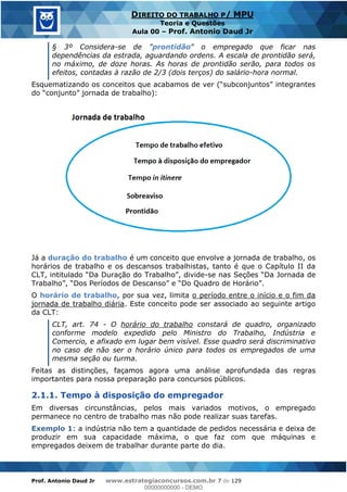 Prof. Antonio Daud Jr www.estrategiaconcursos.com.br 7 de 129
DIREITO DO TRABALHO P/ MPU
Teoria e Questões
Aula 00 Prof. Antonio Daud Jr
§ 3º Considera-se de "prontidão" o empregado que ficar nas
dependências da estrada, aguardando ordens. A escala de prontidão será,
no máximo, de doze horas. As horas de prontidão serão, para todos os
efeitos, contadas à razão de 2/3 (dois terços) do salário-hora normal.
a de trabalho):
Já a duração do trabalho é um conceito que envolve a jornada de trabalho, os
horários de trabalho e os descansos trabalhistas, tanto é que o Capítulo II da
-
O horário de trabalho, por sua vez, limita o período entre o início e o fim da
jornada de trabalho diária. Este conceito pode ser associado ao seguinte artigo
da CLT:
CLT, art. 74 - O horário do trabalho constará de quadro, organizado
conforme modelo expedido pelo Ministro do Trabalho, Indústria e
Comercio, e afixado em lugar bem visível. Esse quadro será discriminativo
no caso de não ser o horário único para todos os empregados de uma
mesma seção ou turma.
Feitas as distinções, façamos agora uma análise aprofundada das regras
importantes para nossa preparação para concursos públicos.
2.1.1. Tempo à disposição do empregador
Em diversas circunstâncias, pelos mais variados motivos, o empregado
permanece no centro de trabalho mas não pode realizar suas tarefas.
Exemplo 1: a indústria não tem a quantidade de pedidos necessária e deixa de
produzir em sua capacidade máxima, o que faz com que máquinas e
empregados deixem de trabalhar durante parte do dia.
00000000000
00000000000 - DEMO
 