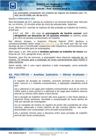 Prof. Antonio Daud Jr www.estrategiaconcursos.com.br 79 de 129
DIREITO DO TRABALHO P/ MPU
Teoria e Questões
Aula 00 Prof. Antonio Daud Jr
da autoridade competente em matéria de higiene do trabalho (art. 7º,
XIII, da CF/1988; art. 60 da CLT).
Quanto à alternativa (E):
Pela literalidade da CLT, apenas as mulheres e os menores teriam este intervalo
de, no mínimo, 15 minutos antes do início da sobrejornada. Vejamos:
O art. 384 da CLT, inserido no Capítulo III (Da proteção ao trabalho da mulher),
prevê que:
CLT, art. 384 - Em caso de prorrogação do horário normal, será
obrigatório um descanso de 15 (quinze) minutos no mínimo, antes
do início do período extraordinário do trabalho.
Nos últimos tempos, o Supremo Tribunal Federal (STF) declarou a
constitucionalidade deste artigo (RE 658.312 SC), de modo que não há mais
dúvidas de que a Constituição recepcionou este dispositivo, permanecendo uma
situação diferenciada para as empregadas.
Além disso, o art. 384 acima é também aplicado ao trabalho do menor por
força do art. 413, parágrafo único, da CLT.
Portanto, para fins de concurso, o empregador deve observar intervalo de, no
mínimo, 15 minutos para a prestação de horas extraordinárias pela mulher e
pelos menores.
Assim sendo, não é uma regra aplicável a todo empregado, como pretende
dizer a assertiva.
43. FCC/TRT18 Analista Judiciário Oficial Avaliador -
2013
A respeito da duração do trabalho, incluindo períodos de descanso, o
labor noturno e o trabalho extraordinário, a legislação trabalhista prevê
que
(A) o adicional a ser pago pelo trabalho extraordinário será de no mínimo
100% sobre a hora normal e o adicional a ser pago pelo trabalho noturno
será de no mínimo 50% sobre a hora diurna.
(B) a duração do trabalho normal não será superior a oito horas diárias e
quarenta horas semanais, facultada a compensação de horas dentro do
mês por decisão do empregador.
(C) as variações de horário no registro de ponto não excedentes de cinco
minutos, observado o limite máximo de dez minutos diários, não serão
descontadas nem computadas como jornada extraordinária.
(D) o período mínimo para o descanso entre duas jornadas de trabalho
será de dez horas consecutivas.
00000000000
00000000000 - DEMO
 