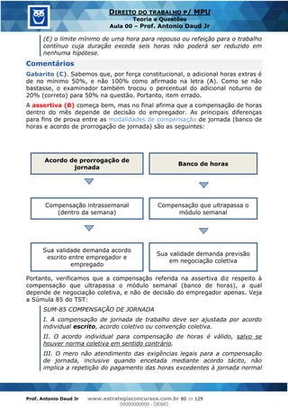 Prof. Antonio Daud Jr www.estrategiaconcursos.com.br 80 de 129
DIREITO DO TRABALHO P/ MPU
Teoria e Questões
Aula 00 Prof. Antonio Daud Jr
(E) o limite mínimo de uma hora para repouso ou refeição para o trabalho
contínuo cuja duração exceda seis horas não poderá ser reduzido em
nenhuma hipótese.
Comentários
Gabarito (C). Sabemos que, por força constitucional, o adicional horas extras é
de no mínimo 50%, e não 100% como afirmado na letra (A). Como se não
bastasse, o examinador também trocou o percentual do adicional noturno de
20% (correto) para 50% na questão. Portanto, item errado.
A assertiva (B) começa bem, mas no final afirma que a compensação de horas
dentro do mês depende de decisão do empregador. As principais diferenças
para fins de prova entre as modalidades de compensação de jornada (banco de
horas e acordo de prorrogação de jornada) são as seguintes:
Acordo de prorrogação de
jornada
Banco de horas
Compensação intrassemanal
(dentro da semana)
Compensação que ultrapassa o
módulo semanal
Sua validade demanda acordo
escrito entre empregador e
empregado
Sua validade demanda previsão
em negociação coletiva
Portanto, verificamos que a compensação referida na assertiva diz respeito à
compensação que ultrapassa o módulo semanal (banco de horas), a qual
depende de negociação coletiva, e não de decisão do empregador apenas. Veja
a Súmula 85 do TST:
SUM-85 COMPENSAÇÃO DE JORNADA
I. A compensação de jornada de trabalho deve ser ajustada por acordo
individual escrito, acordo coletivo ou convenção coletiva.
II. O acordo individual para compensação de horas é válido, salvo se
houver norma coletiva em sentido contrário.
III. O mero não atendimento das exigências legais para a compensação
de jornada, inclusive quando encetada mediante acordo tácito, não
implica a repetição do pagamento das horas excedentes à jornada normal
00000000000
00000000000 - DEMO
 