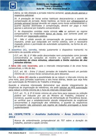 Prof. Antonio Daud Jr www.estrategiaconcursos.com.br 81 de 129
DIREITO DO TRABALHO P/ MPU
Teoria e Questões
Aula 00 Prof. Antonio Daud Jr
diária, se não dilatada a jornada máxima semanal, sendo devido apenas o
respectivo adicional.
IV. A prestação de horas extras habituais descaracteriza o acordo de
compensação de jornada. Nesta hipótese, as horas que ultrapassarem a
jornada semanal normal deverão ser pagas como horas extraordinárias e,
quanto àquelas destinadas à compensação, deverá ser pago a mais
apenas o adicional por trabalho extraordinário.
V. As disposições contidas nesta súmula não se aplicam ao regime
compensatório na modalidade banco de horas, que somente pode ser
instituído por negociação coletiva.
VI - Não é válido acordo de compensação de jornada em atividade
insalubre, ainda que estipulado em norma coletiva, sem a necessária
inspeção prévia e permissão da autoridade competente, na forma do art.
60 da CLT.
A assertiva (C), correta, retrata justamente o dispositivo transcrito no
comentário da questão anterior:
CLT, art. 58, § 1º Não serão descontadas nem computadas como jornada
extraordinária as variações de horário no registro de ponto não
excedentes de cinco minutos, observado o limite máximo de dez
minutos diários.
A letra (D) está incorreta, pois o intervalo interjornadas é de onze horas
consecutivas, e não de dez.
CLT, art. 66 - Entre 2 (duas) jornadas de trabalho haverá um período
mínimo de 11 (onze) horas consecutivas para descanso.
Por fim, a letra (E) aborda a possibilidade de se reduzir o intervalo mínimo de
uma hora, para jornadas superiores a seis horas diárias, desde que seja feita
por autorização do Ministério do Trabalho e Emprego.
Quando a empresa interessada demonstrar que atende integralmente às
exigências de organização de refeitórios, ela pode solicitar ao MTE autorização
para reduzir o limite mínimo de 1 hora do intervalo intrajornada:
CLT, art. 71, § 3º O limite mínimo de uma hora para repouso ou refeição
poderá ser reduzido por ato do Ministro do Trabalho, Indústria e
Comércio, quando ouvido o Serviço de Alimentação de Previdência Social,
se verificar que o estabelecimento atende integralmente às exigências
concernentes à organização dos refeitórios, e quando os respectivos
empregados não estiverem sob regime de trabalho prorrogado a horas
suplementares.
44. CESPE/TRT8 Analista Judiciário Área Judiciária -
2013
Acerca do entendimento jurisprudencial do TST sobre a duração do
trabalho, assinale a opção correta.
00000000000
00000000000 - DEMO
 