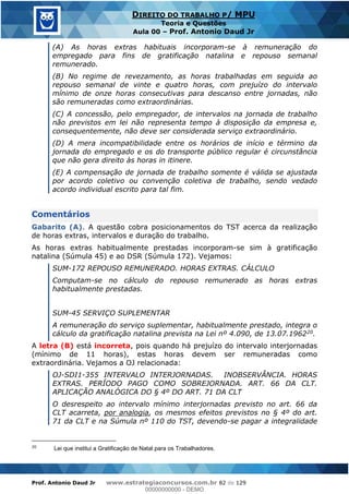Prof. Antonio Daud Jr www.estrategiaconcursos.com.br 82 de 129
DIREITO DO TRABALHO P/ MPU
Teoria e Questões
Aula 00 Prof. Antonio Daud Jr
(A) As horas extras habituais incorporam-se à remuneração do
empregado para fins de gratificação natalina e repouso semanal
remunerado.
(B) No regime de revezamento, as horas trabalhadas em seguida ao
repouso semanal de vinte e quatro horas, com prejuízo do intervalo
mínimo de onze horas consecutivas para descanso entre jornadas, não
são remuneradas como extraordinárias.
(C) A concessão, pelo empregador, de intervalos na jornada de trabalho
não previstos em lei não representa tempo à disposição da empresa e,
consequentemente, não deve ser considerada serviço extraordinário.
(D) A mera incompatibilidade entre os horários de início e término da
jornada do empregado e os do transporte público regular é circunstância
que não gera direito às horas in itinere.
(E) A compensação de jornada de trabalho somente é válida se ajustada
por acordo coletivo ou convenção coletiva de trabalho, sendo vedado
acordo individual escrito para tal fim.
Comentários
Gabarito (A). A questão cobra posicionamentos do TST acerca da realização
de horas extras, intervalos e duração do trabalho.
As horas extras habitualmente prestadas incorporam-se sim à gratificação
natalina (Súmula 45) e ao DSR (Súmula 172). Vejamos:
SUM-172 REPOUSO REMUNERADO. HORAS EXTRAS. CÁLCULO
Computam-se no cálculo do repouso remunerado as horas extras
habitualmente prestadas.
SUM-45 SERVIÇO SUPLEMENTAR
A remuneração do serviço suplementar, habitualmente prestado, integra o
cálculo da gratificação natalina prevista na Lei nº 4.090, de 13.07.196220.
A letra (B) está incorreta, pois quando há prejuízo do intervalo interjornadas
(mínimo de 11 horas), estas horas devem ser remuneradas como
extraordinária. Vejamos a OJ relacionada:
OJ-SDI1-355 INTERVALO INTERJORNADAS. INOBSERVÂNCIA. HORAS
EXTRAS. PERÍODO PAGO COMO SOBREJORNADA. ART. 66 DA CLT.
APLICAÇÃO ANALÓGICA DO § 4º DO ART. 71 DA CLT
O desrespeito ao intervalo mínimo interjornadas previsto no art. 66 da
CLT acarreta, por analogia, os mesmos efeitos previstos no § 4º do art.
71 da CLT e na Súmula nº 110 do TST, devendo-se pagar a integralidade
20
Lei que institui a Gratificação de Natal para os Trabalhadores.
00000000000
00000000000 - DEMO
 