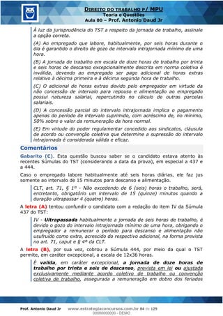 Prof. Antonio Daud Jr www.estrategiaconcursos.com.br 84 de 129
DIREITO DO TRABALHO P/ MPU
Teoria e Questões
Aula 00 Prof. Antonio Daud Jr
À luz da jurisprudência do TST a respeito da jornada de trabalho, assinale
a opção correta.
(A) Ao empregado que labore, habitualmente, por seis horas durante o
dia é garantido o direito de gozo de intervalo intrajornada mínimo de uma
hora.
(B) A jornada de trabalho em escala de doze horas de trabalho por trinta
e seis horas de descanso excepcionalmente descrita em norma coletiva é
inválida, devendo ao empregado ser pago adicional de horas extras
relativo à décima primeira e à décima segunda hora de trabalho.
(C) O adicional de horas extras devido pelo empregador em virtude da
não concessão de intervalo para repouso e alimentação ao empregado
possui natureza salarial, repercutindo no cálculo de outras parcelas
salariais.
(D) A concessão parcial do intervalo intrajornada implica o pagamento
apenas do período de intervalo suprimido, com acréscimo de, no mínimo,
50% sobre o valor da remuneração da hora normal.
(E) Em virtude do poder regulamentar concedido aos sindicatos, cláusula
de acordo ou convenção coletiva que determine a supressão do intervalo
intrajornada é considerada válida e eficaz.
Comentários
Gabarito (C). Esta questão buscou saber se o candidato estava atento às
recentes Súmulas do TST (considerando a data da prova), em especial a 437 e
a 444.
Caso o empregado labore habitualmente até seis horas diárias, ele faz jus
somente ao intervalo de 15 minutos para descanso e alimentação.
CLT, art. 71, § 1º - Não excedendo de 6 (seis) horas o trabalho, será,
entretanto, obrigatório um intervalo de 15 (quinze) minutos quando a
duração ultrapassar 4 (quatro) horas.
A letra (A) tentou confundir o candidato com a redação do item IV da Súmula
437 do TST:
IV - Ultrapassada habitualmente a jornada de seis horas de trabalho, é
devido o gozo do intervalo intrajornada mínimo de uma hora, obrigando o
empregador a remunerar o período para descanso e alimentação não
usufruído como extra, acrescido do respectivo adicional, na forma prevista
no art. 71, caput e § 4º da CLT.
A letra (B), por sua vez, cobrou a Súmula 444, por meio da qual o TST
permite, em caráter excepcional, a escala de 12x36 horas.
É valida, em caráter excepcional, a jornada de doze horas de
trabalho por trinta e seis de descanso, prevista em lei ou ajustada
exclusivamente mediante acordo coletivo de trabalho ou convenção
coletiva de trabalho, assegurada a remuneração em dobro dos feriados
00000000000
00000000000 - DEMO
 