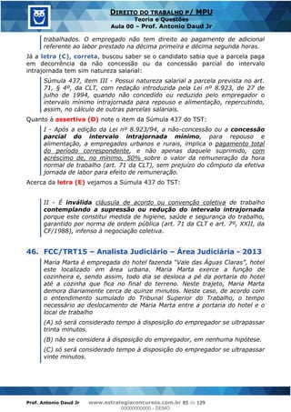 Prof. Antonio Daud Jr www.estrategiaconcursos.com.br 85 de 129
DIREITO DO TRABALHO P/ MPU
Teoria e Questões
Aula 00 Prof. Antonio Daud Jr
trabalhados. O empregado não tem direito ao pagamento de adicional
referente ao labor prestado na décima primeira e décima segunda horas.
Já a letra (C), correta, buscou saber se o candidato sabia que a parcela paga
em decorrência da não concessão ou da concessão parcial do intervalo
intrajornada tem sim natureza salarial:
Súmula 437, item III - Possui natureza salarial a parcela prevista no art.
71, § 4º, da CLT, com redação introduzida pela Lei nº 8.923, de 27 de
julho de 1994, quando não concedido ou reduzido pelo empregador o
intervalo mínimo intrajornada para repouso e alimentação, repercutindo,
assim, no cálculo de outras parcelas salariais.
Quanto à assertiva (D) note o item da Súmula 437 do TST:
I - Após a edição da Lei nº 8.923/94, a não-concessão ou a concessão
parcial do intervalo intrajornada mínimo, para repouso e
alimentação, a empregados urbanos e rurais, implica o pagamento total
do período correspondente, e não apenas daquele suprimido, com
acréscimo de, no mínimo, 50% sobre o valor da remuneração da hora
normal de trabalho (art. 71 da CLT), sem prejuízo do cômputo da efetiva
jornada de labor para efeito de remuneração.
Acerca da letra (E) vejamos a Súmula 437 do TST:
II - É inválida cláusula de acordo ou convenção coletiva de trabalho
contemplando a supressão ou redução do intervalo intrajornada
porque este constitui medida de higiene, saúde e segurança do trabalho,
garantido por norma de ordem pública (art. 71 da CLT e art. 7º, XXII, da
CF/1988), infenso à negociação coletiva.
46. FCC/TRT15 Analista Judiciário Área Judiciária - 2013
este localizado em área urbana. Maria Marta exerce a função de
cozinheira e, sendo assim, todo dia se desloca a pé da portaria do hotel
até a cozinha que fica no final do terreno. Neste trajeto, Maria Marta
demora diariamente cerca de quinze minutos. Neste caso, de acordo com
o entendimento sumulado do Tribunal Superior do Trabalho, o tempo
necessário ao deslocamento de Maria Marta entre a portaria do hotel e o
local de trabalho
(A) só será considerado tempo à disposição do empregador se ultrapassar
trinta minutos.
(B) não se considera à disposição do empregador, em nenhuma hipótese.
(C) só será considerado tempo à disposição do empregador se ultrapassar
vinte minutos.
00000000000
00000000000 - DEMO
 