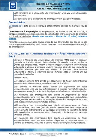 Prof. Antonio Daud Jr www.estrategiaconcursos.com.br 86 de 129
DIREITO DO TRABALHO P/ MPU
Teoria e Questões
Aula 00 Prof. Antonio Daud Jr
(D) considera-se à disposição do empregador uma vez que ultrapassou
dez minutos.
(E) considera-se à disposição do empregador em qualquer hipótese.
Comentários
Gabarito (D). Esta questão cobrou o entendimento contido na Súmula 429 do
TST:
Considera-se à disposição do empregador, na forma do art. 4º da CLT, o
tempo necessário ao deslocamento do trabalhador entre a portaria da empresa
e o local de trabalho, desde que supere o limite de 10 (dez) minutos
diários.
Portanto, como a empregada levava mais do que 10 minutos por dia no trajeto
portaria-posto de trabalho, este tempo deve ser considerado como à disposição
do empregador.
47. FCC/TRT15 Analista Judiciário Área Administrativa -
2013
jornada de trabalho de oito horas diárias. De acordo com os cartões de
ponto das empregadas, ontem, Simone chegou à empresa cinco minutos
adiantada e deixou a empresa quinze minutos além de sua jornada de
trabalho. Flaviana, por sua vez, chegou à empresa cinco minutos
adiantada e deixou a empresa quatro minutos após o término da sua
jornada de trabalho.
Nestes casos,
(A) apenas Simone terá direito ao pagamento de horas extraordinárias
uma vez que ultrapassou a jornada normal de trabalho.
(B) Simone e Flaviana terão direito ao pagamento de horas
extraordinárias uma vez que ultrapassaram a jornada normal de trabalho,
bem como a variação de jornada legal permitida de cinco minutos diários.
(C) nenhuma das empregadas terá direito ao pagamento de horas
extraordinárias, uma vez que não serão descontadas nem computadas
como jornada extraordinária as variações de horário no registro de ponto
não excedentes de quinze minutos diários.
(D) nenhuma das empregadas terá direito ao pagamento de horas
extraordinárias, uma vez que não serão descontadas nem computadas
como jornada extraordinária as variações de horário no registro de ponto
não excedentes de quinze minutos, observado o limite máximo de vinte
minutos diários.
(E) nenhuma das empregadas terá direito ao pagamento de horas
extraordinárias, uma vez que ambas chegaram na empresa antes do
horário de trabalho, iniciando o labor a revelia da empresa empregadora.
00000000000
00000000000 - DEMO
 