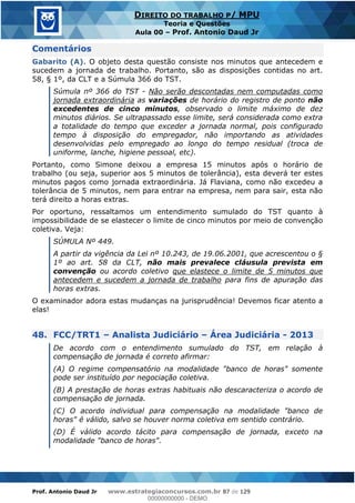 Prof. Antonio Daud Jr www.estrategiaconcursos.com.br 87 de 129
DIREITO DO TRABALHO P/ MPU
Teoria e Questões
Aula 00 Prof. Antonio Daud Jr
Comentários
Gabarito (A). O objeto desta questão consiste nos minutos que antecedem e
sucedem a jornada de trabalho. Portanto, são as disposições contidas no art.
58, § 1º, da CLT e a Súmula 366 do TST.
Súmula nº 366 do TST - Não serão descontadas nem computadas como
jornada extraordinária as variações de horário do registro de ponto não
excedentes de cinco minutos, observado o limite máximo de dez
minutos diários. Se ultrapassado esse limite, será considerada como extra
a totalidade do tempo que exceder a jornada normal, pois configurado
tempo à disposição do empregador, não importando as atividades
desenvolvidas pelo empregado ao longo do tempo residual (troca de
uniforme, lanche, higiene pessoal, etc).
Portanto, como Simone deixou a empresa 15 minutos após o horário de
trabalho (ou seja, superior aos 5 minutos de tolerância), esta deverá ter estes
minutos pagos como jornada extraordinária. Já Flaviana, como não excedeu a
tolerância de 5 minutos, nem para entrar na empresa, nem para sair, esta não
terá direito a horas extras.
Por oportuno, ressaltamos um entendimento sumulado do TST quanto à
impossibilidade de se elastecer o limite de cinco minutos por meio de convenção
coletiva. Veja:
SÚMULA Nº 449.
A partir da vigência da Lei nº 10.243, de 19.06.2001, que acrescentou o §
1º ao art. 58 da CLT, não mais prevalece cláusula prevista em
convenção ou acordo coletivo que elastece o limite de 5 minutos que
antecedem e sucedem a jornada de trabalho para fins de apuração das
horas extras.
O examinador adora estas mudanças na jurisprudência! Devemos ficar atento a
elas!
48. FCC/TRT1 Analista Judiciário Área Judiciária - 2013
De acordo com o entendimento sumulado do TST, em relação à
compensação de jornada é correto afirmar:
(A) O regime compensatório na modalidade "banco de horas" somente
pode ser instituído por negociação coletiva.
(B) A prestação de horas extras habituais não descaracteriza o acordo de
compensação de jornada.
(C) O acordo individual para compensação na modalidade "banco de
horas" é válido, salvo se houver norma coletiva em sentido contrário.
(D) É válido acordo tácito para compensação de jornada, exceto na
modalidade "banco de horas".
00000000000
00000000000 - DEMO
 