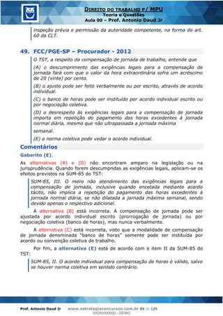 Prof. Antonio Daud Jr www.estrategiaconcursos.com.br 89 de 129
DIREITO DO TRABALHO P/ MPU
Teoria e Questões
Aula 00 Prof. Antonio Daud Jr
inspeção prévia e permissão da autoridade competente, na forma do art.
60 da CLT.
49. FCC/PGE-SP Procurador - 2012
O TST, a respeito da compensação de jornada de trabalho, entende que
(A) o descumprimento das exigências legais para a compensação de
jornada fará com que o valor da hora extraordinária sofra um acréscimo
de 20 (vinte) por cento.
(B) o ajuste pode ser feito verbalmente ou por escrito, através de acordo
individual.
(C) o banco de horas pode ser instituído por acordo individual escrito ou
por negociação coletiva.
(D) o desrespeito às exigências legais para a compensação de jornada
importa em repetição do pagamento das horas excedentes à jornada
normal diária, mesmo que não ultrapassada a jornada máxima
semanal.
(E) a norma coletiva pode vedar o acordo individual.
Comentários
Gabarito (E).
As alternativas (A) e (D) não encontram amparo na legislação ou na
jurisprudência. Quando forem descumpridas as exigências legais, aplicam-se os
efeitos previstos na SUM-85 do TST:
SUM-85, III. O mero não atendimento das exigências legais para a
compensação de jornada, inclusive quando encetada mediante acordo
tácito, não implica a repetição do pagamento das horas excedentes à
jornada normal diária, se não dilatada a jornada máxima semanal, sendo
devido apenas o respectivo adicional.
A alternativa (B) está incorreta. A compensação de jornada pode ser
ajustada por acordo individual escrito (prorrogação de jornada) ou por
negociação coletiva (banco de horas), mas nunca verbalmente.
A alternativa (C) está incorreta, visto que a modalidade de compensação
acordo ou convenção coletiva de trabalho.
Por fim, a alternativa (E) está de acordo com o item II da SUM-85 do
TST:
SUM-85, II. O acordo individual para compensação de horas é válido, salvo
se houver norma coletiva em sentido contrário.
00000000000
00000000000 - DEMO
 