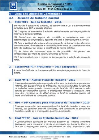 Prof. Antonio Daud Jr www.estrategiaconcursos.com.br 90 de 129
DIREITO DO TRABALHO P/ MPU
Teoria e Questões
Aula 00 Prof. Antonio Daud Jr
4 Lista das Questões Comentadas
4.1 Jornada de trabalho normal
1. FCC/TRT1 - Juiz do Trabalho - 2016
Em relação à duração do trabalho, de acordo com a CLT e o entendimento
sumulado pelo TST, é correto afirmar:
(A) O regime de sobreaviso é aplicado exclusivamente aos empregados de
ferrovias e do setor elétrico.
(B) Encontra-se em regime de prontidão o trabalhador que, por
determinação do empregador, aguarda em casa o chamado para o serviço.
(C) Para a validade do sistema de compensação de horas conhecido como
banco de horas, é necessária a concordância de todos os trabalhadores que
dele vão participar ou, então, a existência de norma coletiva.
(D) As horas de sobreaviso e/ou as de prontidão não podem ser
compensadas por meio do sistema de banco de horas.
(E) É incompatível com o regime de tempo parcial a adoção de banco de
horas.
2. Cespe/PGE-PI Procurador 2014 (adaptada)
A mera insuficiência de transporte público enseja o pagamento de horas in
itinere.
3. ESAF/MTE Auditor Fiscal do Trabalho - 2010
O tempo despendido pelo empregado até o local de trabalho e para o seu
retorno, por qualquer meio de transporte, não será computado na jornada
de trabalho, salvo quando, tratando-se de local de difícil acesso ou não
servido por transporte público, o empregador fornecer a condução. Para
esse fim, considera-se de difícil acesso o local de trabalho quando há
mera insuficiência de transporte público.
4. MPT 16º Concurso para Procurador do Trabalho 2010
O tempo despendido pelo empregado até o local de trabalho e para seu
retorno, por qualquer meio de transporte, será computado na jornada de
trabalho, exceto se o empregador fornecer a condução.
5. ESAF/TRT7 Juiz do Trabalho Substituto - 2005
A jurisprudência pacificada do Tribunal Superior do Trabalho considera
irrelevante, para consagrar o direito à percepção das horas in itinere, o
fato de o empregador cobrar, parcialmente ou não, importância pelo
00000000000
00000000000 - DEMO
 